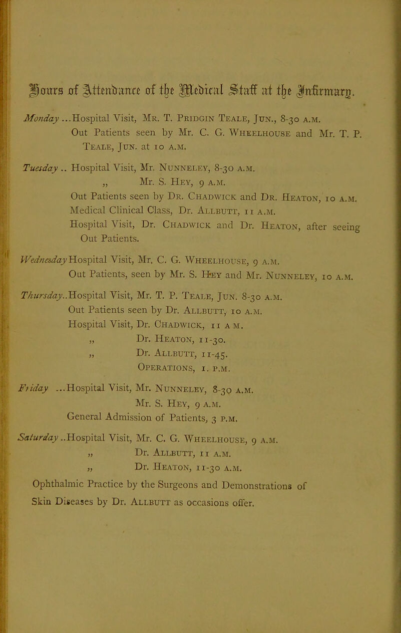 Paitrs of litttirbunce of tlje glcbiciil Stttff ;it tfjc Jrifirmarj). Monday ...Hospital Visit, Mr. T. Pridgin Teale, Jun., 8-30 a.m. Out Patients seen by Mr. C. G. Wheelhouse and Mr. T. P. Teale, Jun. at 10 a.m. Tuesday .. Hospital Visit, Mr. Nunneley, 8-30 a.m. „ Mr. S. Hey, 9 a.m. Out Patients seen by Dr. Chadwick and Dr. Heaton, 10 a.m. Medical Clinical Class, Dr. Allbutt, ii a.m. Hospital Visit, Dr. Chadwick and Dr. Heaton, after seeing Out Patients. Wednesday'H.os'pitdl Visit, Mr. C. G. Wheelhouse, 9 a.m. Out Patients, seen by Mr. S. H-ey and Mr. Nunneley, 10 a.m. Thitrsday-.Tio^rgitzS. Visit, Mr. T. P. Teale, Jun. 8-30 a.m. Out Patients seen by Dr. Allbutt,. 10 a.m. Hospital Visit, Dr. Chadwick, ii am. „ Dr. Heaton, 11-30. „ Dr. Allbutt, i 1-45. Operations, i. p.m. Ffiday ...Hospital Visit, Mr. Nunneley, 8-30 a.m. Mr. S. Hey, 9 a.m. General Admission of Patients, 3 p.m. Saturday ..Hospital Visit, Mr. C. G. Wheelhouse, 9 a.m. „ Dr. Allbutt, ii a.m. „ Dr. Heaton, 11-30 a.m. Ophthalmic Practice by the Surgeons and Demonstrations of Skin Diseases by Dr. Allbutt as occasions offer.