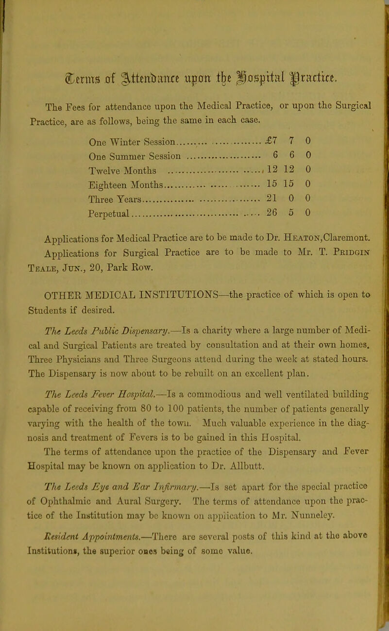 The Fees for attendance upon the Medical Practice, or upon the Surgical Practice, are as follows, heing the same in each case. One Winter Session .£7 7 0 One Summer Session 6 6 0 Twelve Months ,12 12 0 Eighteen Months 15 15 0 Three Years 21 0 0 Perpetual 26 5 0 Applications for Medical Practice are to be made to Dr. HEATON,Claremont. Applications for Surgical Practice are to be made to Mr. T. Peidgin Teale, Jun., 20, Park Row. OTHER MEDICAL INSTITUTIONS—the practice of which is open to Students if desired. The Leeds FuUic Dispensary.—Is a charity where a large number of Medi- cal and Surgical Patients are treated by consultation and at their own homes. Three Physicians and Three Surgeons attend during the week at stated hours. The Dispensary is now about to be rebuilt on an excellent plan. The Leeds Fever Hospital.—Is a commodious and well ventilated building capable of receiving from 80 to 100 patients, the number of patients generally varying with the health of the town. Much valuable experience in the diag- nosis and treatment of Fevers is to be gained in this Hospital. The terms of attendance upon the practice of the Dispensary and Fever Hospital may be known on application to Dr. AUbutt. The Leeds Eye and Ear Infirmary.—'Is set apart for the special practice of Ophthalmic and Aural Surgery. The terms of attendance ujion the prac- tice of the Institution may be known on application to Mr. Nunneley. Resident Appointments.—There are several posts of this kind at the above Institutions, the superior ones being of some value.