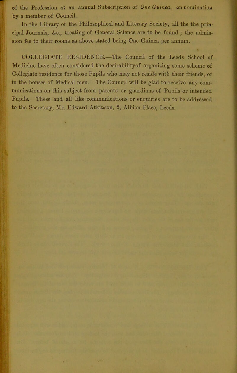 of the Profession at an annual Subscription of One Guinea, on noiniuatioH by a member of Council. In tlie Library of the Philosophical and Literary Society, all the the prin- cipal Journals, &c., treating of General Science are to be found ; the admis- sion fee to their rooms as above stated being One Guinea per annum. COLLEGIATE KESIDENCE.—The Council of the Leeds School of Medicine have often considered the desirabilityof organizing some scheme of Collegiate residence for those Pupils who may not reside with their friends, or in the houses of Medical men. The Council will be glad to receive any com- munications on this subject from parents or guardians of PupUs or intended Pupils. These and all like communications or enquiries are to be addressed to the Secretary, Mr. Edward Atkinson, 2, Albion Place, Leeds.