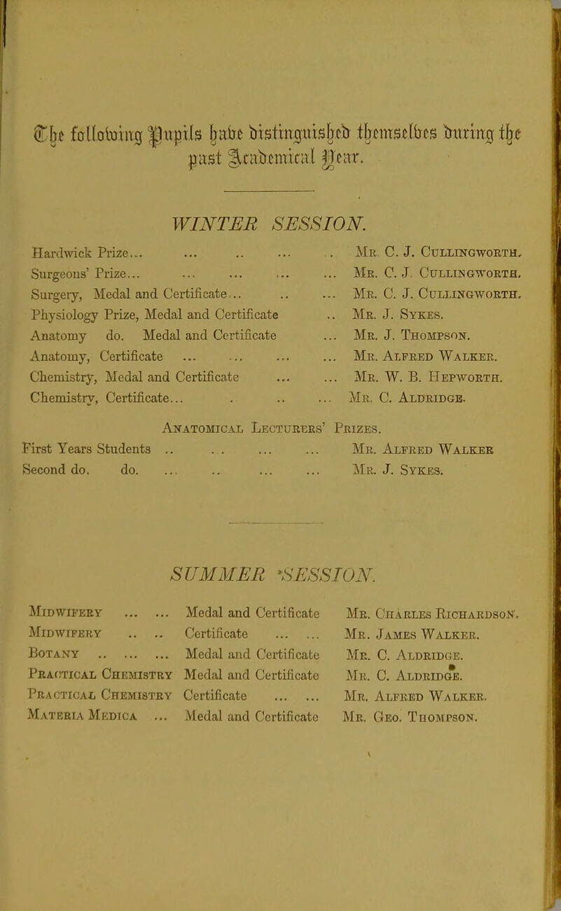 }3ust l^cabemital gear. WINTER SESSION. Hardwick Prize... ... .. ... Mr, C. J. Cullingworth, Surgeons'Prize... ... ... ... ... Mr. C. J. Cullingtvorth. Surgeiy, Medal and Certificate... .. ... Mb. C. J. Cullingworth. Pliysiology Prize, Medal and Certificate .. Mr. J. Sykes. Anatomy do. Medal and Certificate ... Mr. J. Thompson. Anatomy, Certificate ... ... ... ... Mr. Alfred Walker. Chemistry, Medal and Certificate ... ... Mr. W. B. Hepworth. Chemistry, Certificate... . .. ... Mr. C. Aldridgb. Anatomical Lecturers' Prizes. First Years Students .. . . ... ... Mr. Alfred Walker fSecond do. do. ... .. ... ... iMR. J. Sykes. SUMMER 'SESSION. Midwifery Midwifery .. .. Botany PRAfiTicAL Chemistry Practical Chemistry M.\teria Medica ... Medal and Certificate Certificate Medal and Certificate Medal and Certificate Certificate Medal and Certificate Mr. Ch.4Rles Richardson. Mr. James Walker. Mr. C. Aldridoe. Mr. C. Aldridge. Mr. Alfred Walker. Mr. Geo, Thompson.