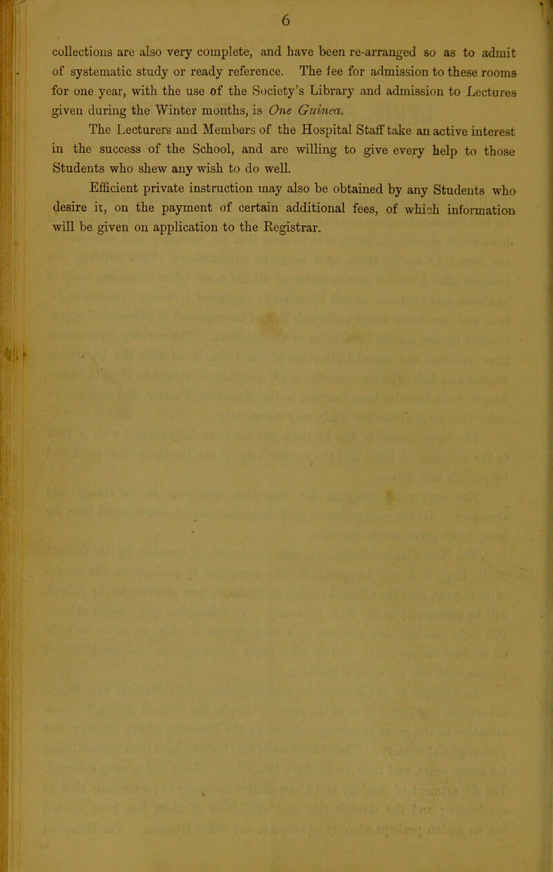 collections are also very complete, and have been re-arranged so as to admit of systematic study or ready reference. The lee for admission to these rooms for one year, with the use of the Society's Library and admission to Lectures given during the Winter months, is One Guinea. The Lecturers and Members of the Hospital Staff take an active interest in the success of the School, and are willing to give every help to those Students who shew any wish to do well. Efficient private instruction may also be obtained by any Students who desire it, on the payment of certain additional fees, of which information will be given on application to the Registrar.