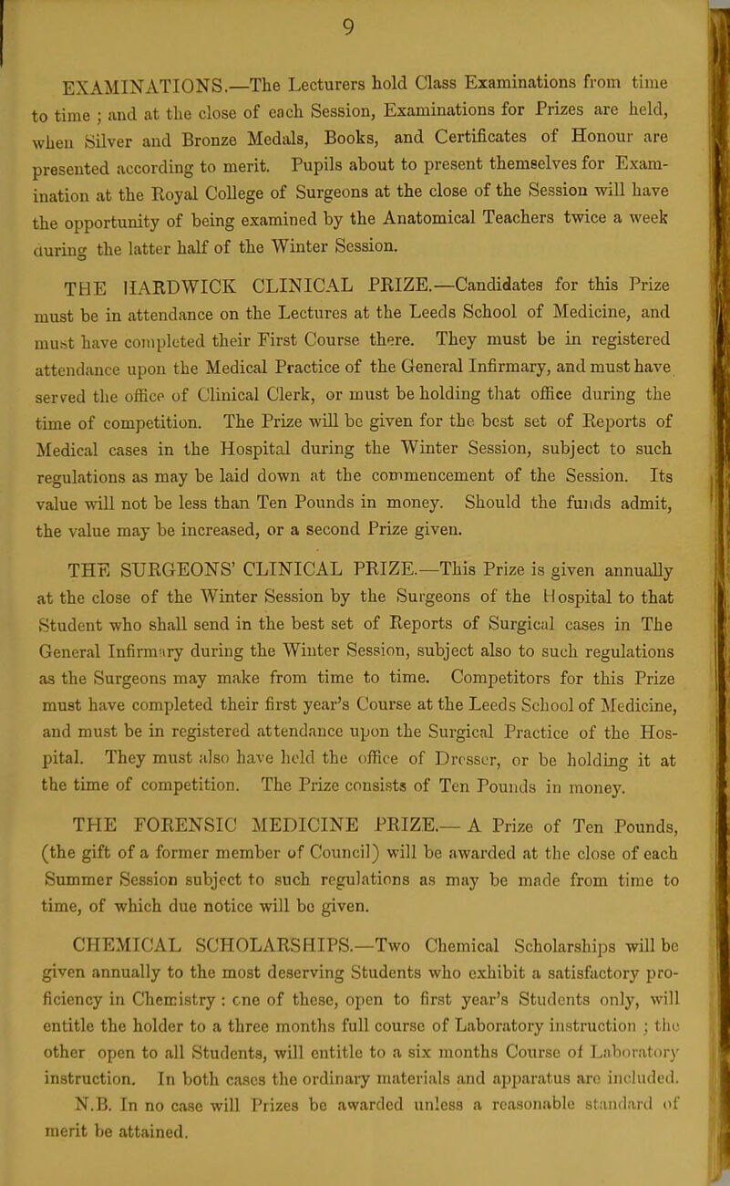 EXAMINATIONS.—The Lecturers hold Class Examinations from time to time ; and at the close of each Session, Examinations for Prizes are held, when Silver and Bronze Medals, Books, and Certificates of Honour are presented according to merit. Pupils about to present themselves for Exam- ination at the Royal College of Surgeons at the close of the Session will have the opportunity of being examined by the Anatomical Teachers twice a week during the latter half of the Winter Session. THE IIARDWICK CLINICAL PRIZE.—Candidates for this Prize must be in attendance on the Lectures at the Leeds School of Medicine, and must have completed their First Course there. They must be in registered attendance upon the Medical Practice of the General Infirmary, and must have served the office of Clinical Clerk, or must be holding that office during the time of competition. The Prize will be given for the best set of Reports of Medical cases in the Hospital during the Winter Session, subject to such regulations as may be laid down at the commencement of the Session. Its value will not be less than Ten Pounds in money. Should the funds admit, the value may be increased, or a second Prize given. THE SURGEONS' CLINICAL PRIZE.—This Prize is given annuaUy at the close of the Winter Session by the Surgeons of the blospital to that Student who shall send in the best set of Reports of Surgical cases in The General Infirmary during the Winter Session, subject also to such regulations as the Surgeons may make from time to time. Competitors for this Prize must have completed their first year's Course at the Leeds School of Medicine, and must be in registered attendance upon the Surgical Practice of the Hos- pital. They must also have hold the office of Dresser, or be holding it at the time of competition. The Prize consists of Ten Pounds in money. THE FORENSIC MEDICINE PRIZE.— A Prize of Ten Pounds, (the gift of a former member of Council) will be awarded at the close of each Summer Session subject to such regulations as may be made from time to time, of which due notice will be given. CHEMICAL SCHOLARS BIPS.—Two Chemical Scholarships will be given annually to the most deserving Students who exhibit a satisfactory pro- ficiency in Chemistry : cne of these, open to first year's Students only, will entitle the holder to a three months full course of Laboratory instruction ; tiio other open to all Students, will entitle to a six months Course of Laboratory instruction. In both cases the ordinaiy materials and apparatus arc included. N.B. In no case will Prizes be awarded unless a reasonable standard of merit be attained.