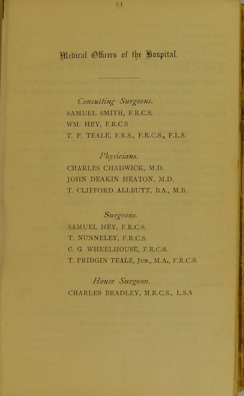 lllcbiral dMmB of i\n hospital. Consulting Surgeons, SAMUEL SMITH, F.R.CS. WM. HEY, F.R.CS T. R TEALE, F.R.S., F.R.CS., F.L.S. Physicians. CHARLES CHADWICK, M.D. JOHN DEAKIN HEATON, M.D. T. CLIFFORD ALLBUTT, B.A., M.B. Surgeons. SAMUEL HEY, F.R.CS. T. NUNNELEY, F.R.CS. C. G. WHEELHOUSE, F.R.C.S. T. PRIDGIN TEALE, Jun., M.A., F.R.CS. House Surgeon. CHARLES BRADLEY, M.R.CS., L.S.A