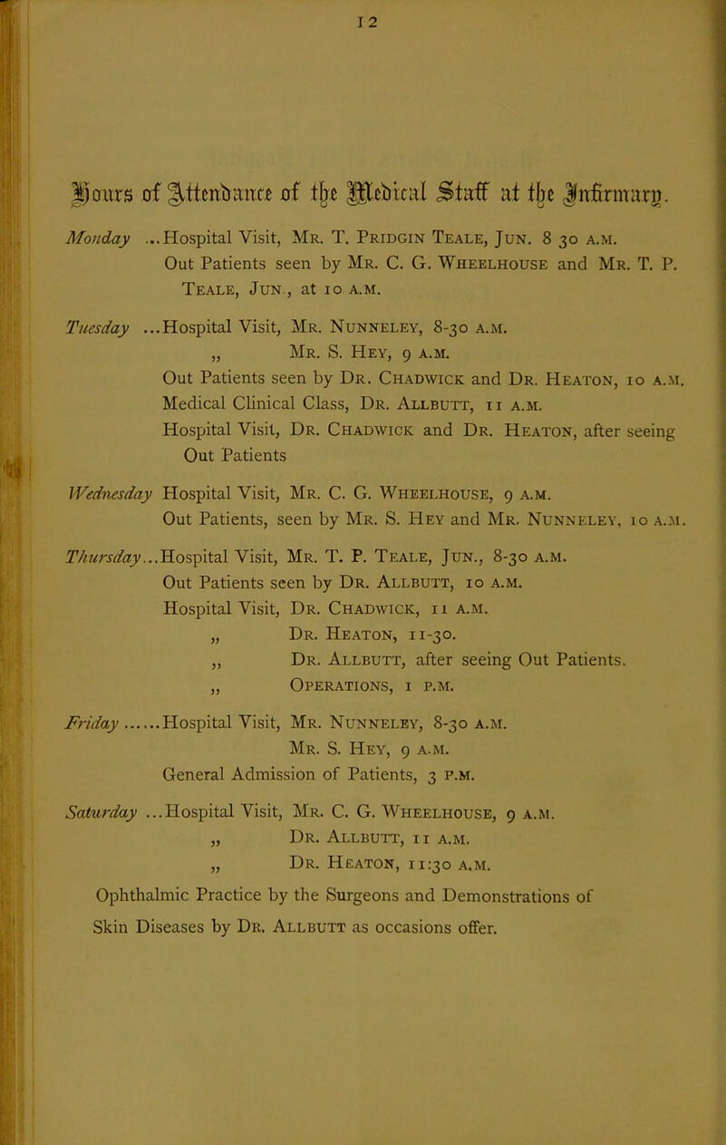 |)oms 0f g^ttcnbima cf ilje glcbical Staff at tbe |itfirmarg. Monday ...Hospital Visit, Mr. T. Pridgin Teale, Jun. 8 30 a.m. Out Patients seen by Mr. C. G. Wheelhouse and Mr. T. P. Teale, Jun., at 10 a.m. Tuesday ...Hospital Visit, Mr. Nunneley, 8-30 a.m. „ Mr. S. Hey, 9 a.m. Out Patients seen by Dr. Chadwick and Dr. Heaton, 10 a.m. Medical Clinical Class, Dr. Allbutt, ii a.m. Hospital Visit, Dr. Chadwick and Dr. Heaton, after seeing Out Patients Wednesday Hospital Visit, Mr. C. G. Wheelhouse, 9 a.m. Out Patients, seen by Mr. S. Hey and Mr. Nunneley, 10 a.m. Thursday...'E.o'=,-^\\.2\ Visit, Mr. T. P. Teale, Jun., 8-30 a.m. Out Patients seen by Dr. Allbutt, 10 a.m. Hospital Visit, Dr. Chadwick, 11 a.m. „ Dr. Heaton, 11-30. „ Dr. Allbutt, after seeing Out Patients. „ Operations, i p.m. Friday Hospital Visit, Mr. Nunneley, 8-30 a.m. Mr. S. Hey, 9 a.m. General Admission of Patients, 3 p.m. Saturday ...Hospital Visit, Mr. C. G. Wheelhouse, 9 a.m. „ Dr. Allbutt, ii a.m. „ Dr. Heaton, 11:30 a.m. Ophthalmic Practice by the Surgeons and Demonstrations of Skin Diseases by Dr. Allbutt as occasions ofifer.