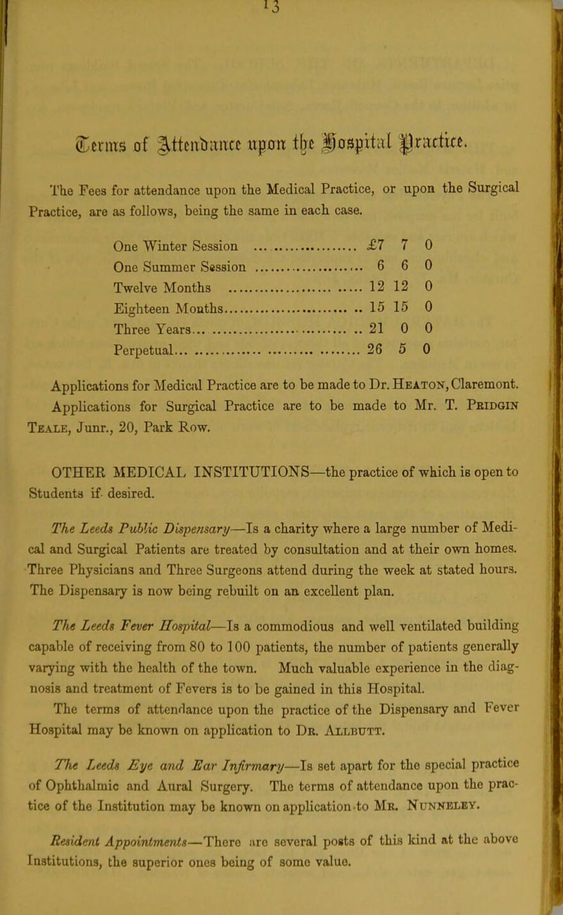 (iDerms of 3.tteiitia«(;c xxpn t\^t f ospitiil f rattia. The Fees for attendance upon the Medical Practice, or upon the Surgical Practice, are as follows, being the same in each case. One Winter Session ... £7 7 0 One Summer Session 6 6 0 Twelve Months 12 12 0 Eighteen Months 15 15 0 Three Years 21 0 0 Perpetual 26 5 0 Applications for Medical Practice are to be made to Dr. Heaton, Claremont. Applications for Surgical Practice are to be made to Mr. T. Peidgin Teale, Junr., 20, Park Row. OTHER MEDICAL INSTITUTIONS—the practice of which is open to Students if- desired. The Leeds Public Dispensary—Is a charity where a large number of Medi- cal and Surgical Patients are treated by consultation and at their own homes. Three Physicians and Three Surgeons attend during the week at stated hours. The Dispensary is now being rebuilt on an excellent plan. The Leeds Fever Hospital—Is a commodious and well ventilated building capable of receiving from 80 to 100 patients, the number of patients generally varying with the health of the town. Much valuable experience in the diag- nosis and treatment of Fevers is to be gained in this Hospital. The terms of attendance upon the practice of the Dispensary and Fever Hospital may be known on application to Dr. Allbutt. The Leeds Eye and Ear Infirmary—Is set apart for the special practice of Ophthalmic and Aural Surgery. The terms of attendance upon the prac- tice of the Institution may be known on application-to Mk. Nunkeley. Resident Appointments—There arc several posts of this kind at the above Institutions, the superior ones being of some value. \