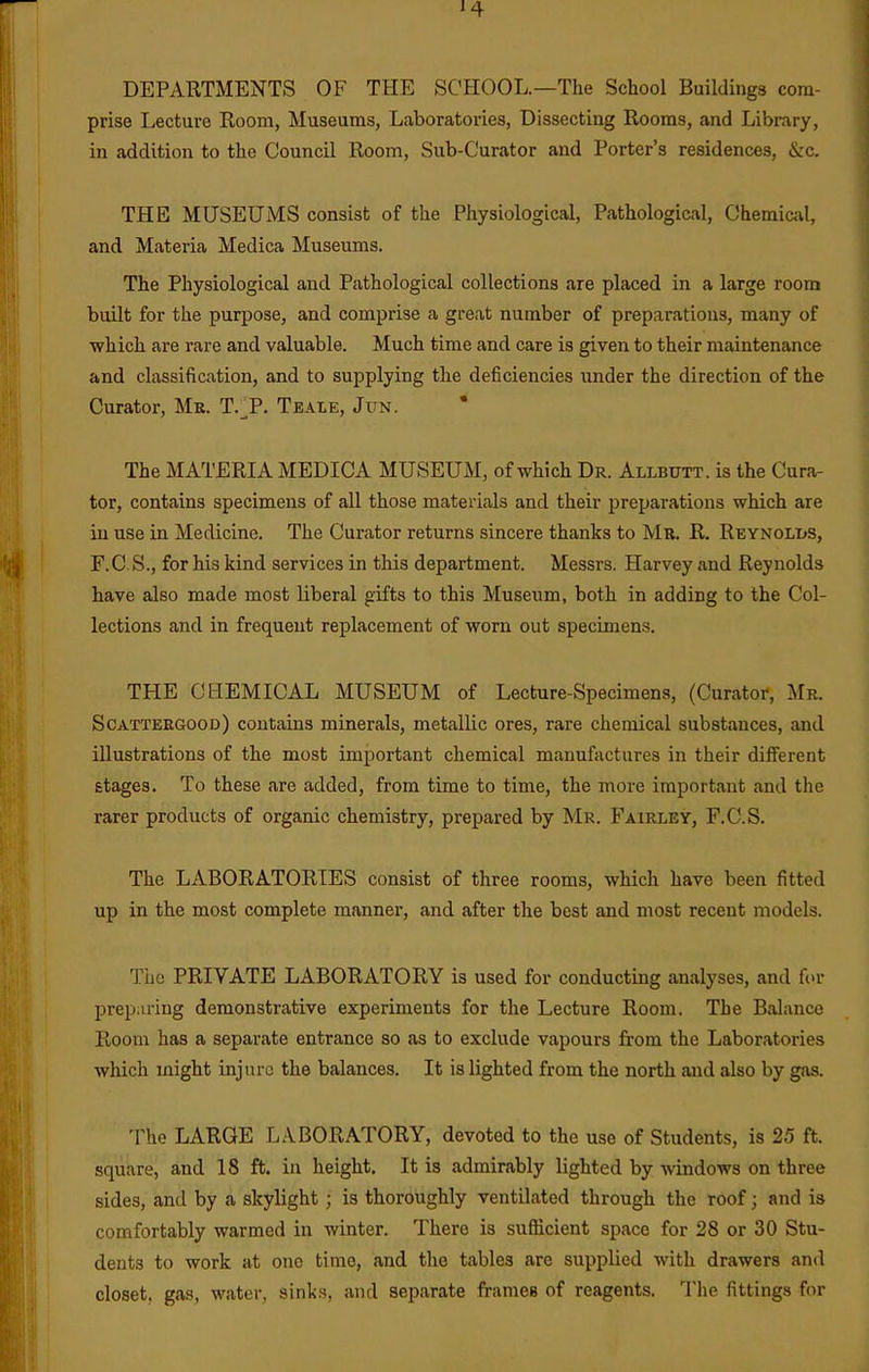DEPARTMENTS OF THE SCHOOL.—The School Buildings com- prise Lecture Room, Museums, Laboratories, Dissecting Rooms, and Library, in addition to the Council Room, Sub-Curator and Porter's residences, &c. THE MUSEUMS consist of the Physiological, Pathological, Chemiail, and Materia Medica Museums. The Physiological and Pathological collections are placed in a large room built for the purpose, and comprise a great number of preparations, many of •which are rare and valuable. Much time and care is given to their maintenance and classification, and to supplying the deficiencies under the direction of the Curator, Mk. T.^P. Teale, Jitn. The MATERIA MEDICA MUSEUM, of which Dr. Allbutt. is the Cura- tor, contains specimens of all those materials and their preparations which are in use in Medicine. The Curator returns sincere thanks to Mr. R. Reynoli>s, F.C.S., for his kind services in this department. Messrs. Harvey and Reynolds have also made most liberal gifts to this Museum, both in adding to the Col- lections and in frequent replacement of worn out specimens. THE CEEMICAL MUSEUM of Lecture-Specimens, (Curator, Mr. Scatteegood) contains minerals, metallic ores, rare chemical substances, and illustrations of the most important chemical manufactures in their different stages. To these are added, from time to time, the more important and the rarer products of organic chemistry, prepared by Mr. Fairley, F.C.S. The LABORATORIES consist of three rooms, which have been fitted up in the most complete manner, and after the best and most recent models. The PRIVATE LABORATORY is used for conducting analyses, and for prep;iring demonstrative experiments for the Lecture Room. The Balance Room has a separate entrance so as to exclude vapours from the Laboratories which might injure the balances. It is lighted from the north and also by gas. The LARGE LABORATORY, devoted to the use of Students, is 25 ft. square, and 18 ft. in height. It is admirably lighted by windows on three sides, and by a skylight ; is thoroughly ventilated through the roof; and is comfortably warmed in winter. There is suflicient space for 28 or 30 Stu- dents to work at one time, and the tables are supplied with drawers and closet, gas, water, sinks, and separate frames of reagents. The fittings for