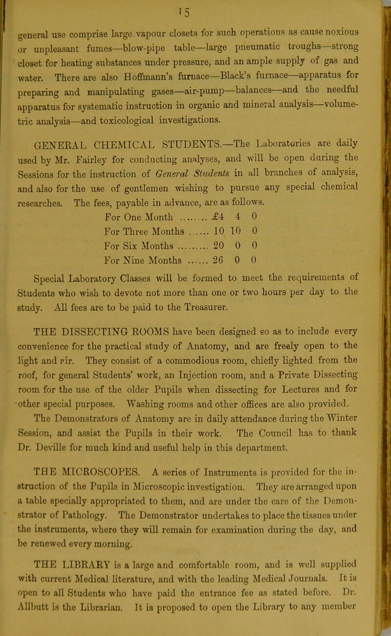 '5 general use comprise largo vapour closets for such operations as cause noxious or unpleasant fumes—blow-pipe table—large pneumatic troughs—strong closet for heating substances under pressure, and an ample supply of gas and water. There are also Hoffmann's furnace—Black's furnace—apparatus for preparing and manipulating gases—air-pump—balances—and the needful apparatus for systematic instruction in organic and mineral analysis—volume- tric analysis—and toxicological investigations. GENERAL CHEMICAL STUDENTS.—The Laboratories are daily used by Mr. Fairley for conducting analyses, and will be open during the Sessions for the instruction of General Students in all branches of analysis, and also for the use of gentlemen wishing to pursue any special chemical researches. The fees, payable in advance, are as follows. For One Month £i 4 0 For Three Months 10 10 0 For Six Months 20 0 0 For Nine Months 26 0 0 Special Laboratory Classes will be formed to meet the requirements of Students who wish to devote not more than one or two hours per day to the study. All fees are to be paid to the Treasurer. THE DISSECTING ROOMS have been designed so as to include every convenience for the practical study of Anatomy, and are freely open to the light and air. They consist of a commodious room, chiefly lighted from the roof, for general Students' work, an Injection room, and a Private Dissecting room for the use of the older Pupils when dissecting for Lectures and for other special purposes. Washing rooms and other offices are also provided. The Demonstrators of Anatomy are in daily attendance during the Winter Session, and assist the Pupils in their work. The Council has to thank Dr. Deville for much kind and useful help in this department. THE MICROSCOPES. A series of Instruments is provided for the in- struction of the Pupils in Microscopic investigation. They are arranged upon a table specially appropriated to them, and are under the care of tlie Demon- strator of Pathology. The Demonstrator undertakes to place the tissues under the instruments, where they will remain for examination during the day, and be renewed every morning. THE LIBRARY is a large and comfortable room, and is well supplied with current Medical literature, and with the leading Medical Journals. It is open to all Students who have paid the entrance fee as stated before. Dr. iUlbutt is the Librarian. It is proposed to open the Library to any member