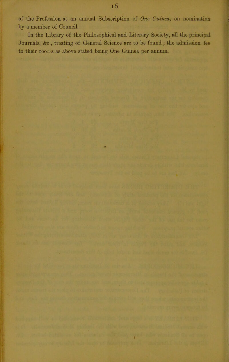 of the Profession at an annual Subscription of One Guinea, on nomination by a member of Council. In the Library of the Philosophical and Literary Society, all the principal Journals, (fee, treating of General Science are to be found ; the admission fee to their rooa s as above stated being One Guinea per annum.