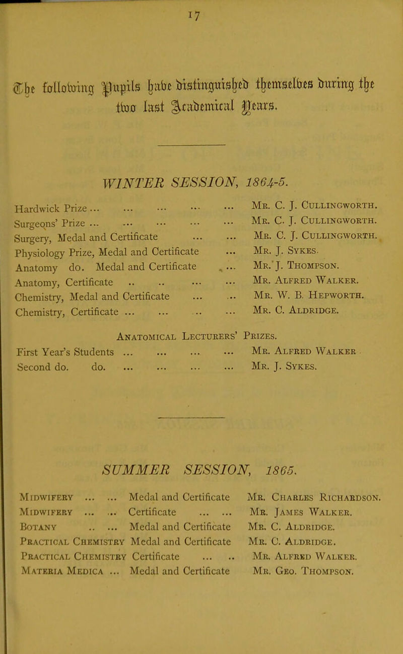 to kst |.tai)tmkal f tars. WINTER SESSION, 186J,-5. Hardwick Prize Surgeons' Prize Surgery, Medal and Certificate Physiology Prize, Medal and Certificate Anatomy do. Medal and Certificate Anatomy, Certificate Chemistry, Medal and Certificate Chemistry, Certificate Mk. C. J. CULLINGWORTH. Mk. C. J. CULLINGWOETH. Mr. C. J. CULLINGWORTH. Mr. J. Sykes. Mr.'J. Thompson. Mr. Alfred Walker. Mr. W. B. Hepworth. Mr. C. Aldridge. Anatomical Lecturers' Prizes. First Year's Students Second do. do. Me. Alfred Walker Mr. J. Sykes. SUMMER SESSION, 1865. Midwifery Medal and Certificate Midwifery ... ... Certificate Botany Medal and Certificate Practical Chemistry Medal and Certificate Practical Chemistry Certificate Materia Medica ... Medal and Certificate Me. Charles Richardson. Me. James Walker. Me. C. Aldridge. Me. C. Aldridge. Mr. Alfred AValker. Mr. Geo. Thompson.