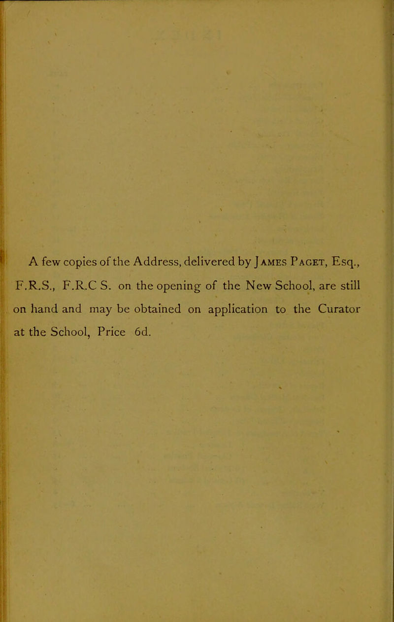 A few copies of the Address, delivered by James Paget, Esq., F.R.S., F.R.C S. on the opening of the New School, are still on hand and may be obtained on application to the Curator at the School, Price 6d.