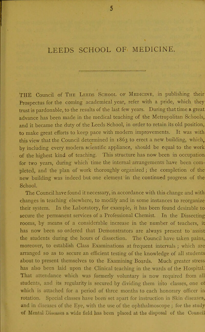 LEEDS SCHOOL OF MEDICINE. THE Council of The Leeds School of Medicine, in publishing their Prospectus for the coming academical year, refer with a pride, which they trust is pardonable, to the results of the last few years. During that time a great advance has been made in the medical teaching of the Metropolitan Scliools, and it became the duty of the Leeds iSchool, in order to retain its old position, to make great efforts to keep pace with modern improvements. It was with this view that the Council determined in 1863 to erect a new building, which, by including every modem scientific appliance, should be equal to the work of the highest kind of teaching. This structure has now been in occupation for two years, during which time the internal arrangements have been com- pleted, and the plan of work thoroughly organized; the completion of the new building was indeed but one element in the continued progress of the School. The Council have found it necessary, in accordance with this change and with changes in teaching elsewhere, to modify and in some instances to reorganize their system. In the Laboratory, for example, it has been found desirable to secure the permanent services of a Professional Chemist. In the Dissecting rooms, by means of a considerable increase in the number of teachers, it has now been so ordered that Demonstrators are always present to assist the students during the hours of dissection, The Council have taken pains, moreover, to establish Class Examinations at frequent intervals ; which are arranged so as to secure an efficient testing of the knowledge of all students about to present themselves to the Examining Boards. Much greater stress has also been laid upon the Clinical teaching in the wards of the Hospital. That attendance which was formerly voluntary is now required from all students, and its regularity is secured by dividing them into classes, one of which is attached for a period of three months to each honorary officer in rotation. Special classes have been set apart for instruction in Skin diseases, and in diseases of the Eye, with the use of the ophth.almoscope ; for the study of Mental Disetises a wide field has been placed at the disposal of the Council