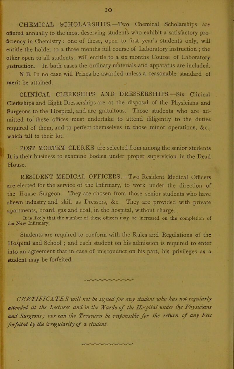 lO CHEMICAL SCHOLARSHIPS.—Two Chemical Scholarships arc offered annually to the most deserving students who exhibit a satisfactory pro- ficiency in Chemistry : one of these, open to first year's students only, will I entitle the holder to a three months full course of Laboratory instruction ; the i other open to all students, will entitle to a six months Course of Laboratory instruction. In both cases the ordinary materials and apparatus are included. N.B. In no case will Prizes be awarded unless a reasonable standard of merit be attained. CLINICAL CLERKSHIPS AND DRESSERSHIPS.—Six Clinical Clerkships and Eight Dresserships are at the disposal of the Physicians and Surgeons to the Hospital, and are gratuitous. Those students who are ad- mitted to these offices must undertake to attend diligently to the duties required of them, and to perfect themselves in those minor operations, &c., which fall to their lot. POST MORTEM CLERKS are selected from among the senior students It is their business to examine bodies under proper supervision in the Dead House. RESIDENT MEDICAL OFFICERS.—Two Resident Medical Officers are elected for the service of the Infirmary, to work under the direction of the li ouse Surgeon, They are chosen from those senior students who have shewn industry and skill as Dressers, &c. They are provided with private apartments, board, gas and coal, in the hospital, without charge. It is likely that the number of these officers may be increased on the completion of ihe New Infirmary. Students are required to conform with the Rules and Regulations of the Hospital and School ; and each student on his admission is required to enter into an agreement that in case of misconduct on his part, his privileges as a student may be forfeited. CERTIFICA TES will not be signed for any student who has not regularly attended at the Lectures and in the Wards of the Hospital undet the Physicians and Surgeons; nor can the Treamret be retponsible for the teturti of any Fets forfeiied by the irregularity of a student.