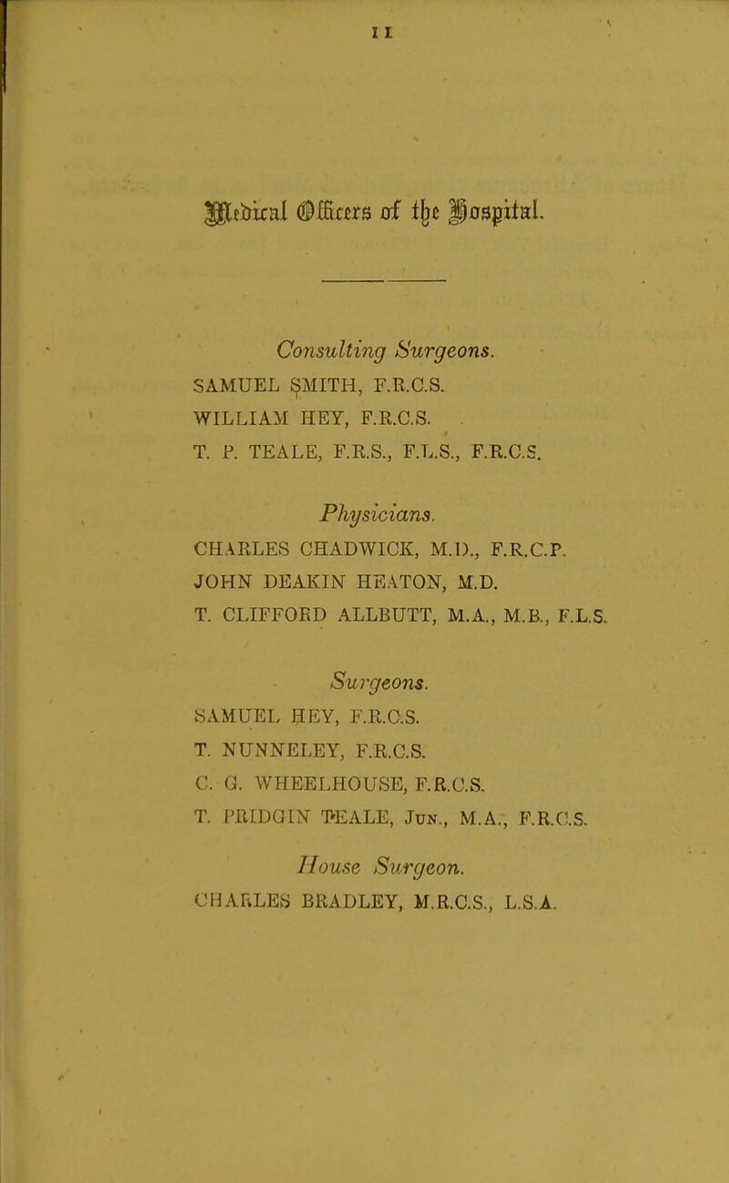 I £ Consulting Surgeons. SAMUEL SMITH, F.R.C.S. WILLIAM HEY, F.R.C.S. . T. P. TEALE, F.R.S., F.L.S., F.R.C.S. Physicians. CHARLES CHADWICK, M.D., F.R.C.P. JOHN DEAKIN HEATON, M.D. T. CLIFFORD ALLBUTT, M.A., M.B., F.L.S. Sui'geons. 8AMUEL HEY, F.R.C.S. T. NUNNELEY, F.R.C.S. C. G. WHEELHOUSE, F.R.C.S. T. PRIDGIN -PEALE, Jun., M.A,, F.R.C.S. House Surgeon. CHARLES BRADLEY, M.R.C.S., L.S.A.