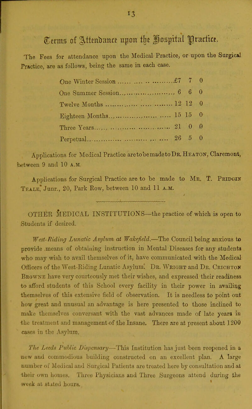 The Fees for attendance upon the Medical Practice, or upon the Surgic^ Practice, are as follows, being the same in each case. One Winter Session £7 7 0 One Summer Session.., , , 6 6 0 Twelve Months 12 12 0 Eighteen Months 15 15 0 Three Years 21 0 0 Perpetual , 26 5 0 Applications for Medical Practice aretobemadetoDR.HEATON, Claremont, between 9 and 10 a.m. Applications for Surgical Practice are to be made to Me. T. Peidgin Teale, Junr., 20, Park Row, between 10 and 11 a.m. OTHER MEDICAL INSTITUTIONS—the practice of which ia open to Students if desired. West-Riding Lunatic Asylum at Wakefield.—The Council being anxious to provide means of obtaining instruction in Mental Diseases for any students who may wish to avail themselves of it, have communicated with the Medical Officers of the West-Riding Lunatic Asylum! De. Weight and De. Ceichtok Beowne have very courteously met their wishes, and expressed their readiness to afford students of this School every facility in their power in availing themselves of this extensive field of observation. It is needless to point out how great and unusual an advantage is here presented to those inclined to make themselves conver.sant with the vast advances made of late years in the treatment and management of the Insane. There are at present about 1200 cases ill the Asylum. The Le.edn Puhlic lJuyjcnsari/—-This Institution has just been rcoijened in a new and commodious building constructed on an excellent plan. A large number of Medical and Surgical Patients are treiited here by consultation and at tha'ir own homes. Three Physicians and Three Surgeons attend during the week at stated hours. '