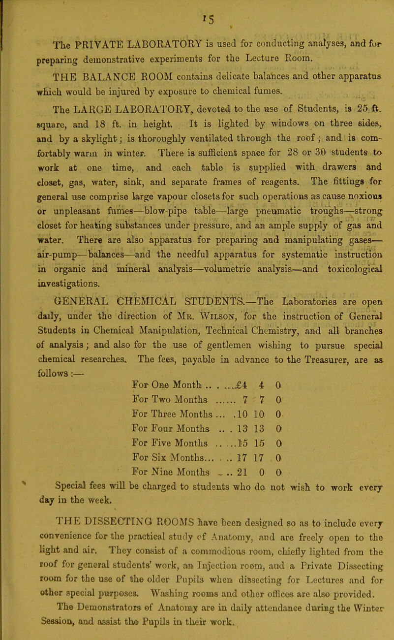 The PRIVATE LABORATORY is used for conducting analyses, and for preparing demonstrative experiments for the Lecture Room. THE BALANCE ROOM contains delicate balances and other apparatus which would be injured by exposure to chemical fumes. The LARGE LABORATORY, devoted to the use of Students, is 25. ft. square, and 18 ft. in height. It is lighted by windows on three sides, and by a skylight; is thoroughly ventilated through the roof ; and is com- fortably warm in winter. There is sufficient space for 28 or 30 students to work at one time, and each table is supplied with drawers and closet, gas, water, sink, and separate frames of reagents. The fittings for general use comprise large vapour closets for such operations as cause noxious or unpleasant fumes—blow-pipe table—large pneumatic troughs—strong closet for heating substances under pressure, and an ample supply of gas and water. There are also apparatus for preparing and manipulating gases— air-pump—balances—and the needful apparatus for systematic instruction in organic and mineral analysis—volumetric analysis^—and toxicological investigations. GENERAL CHEMICAL STUDENTS.—The Laboratories are open daily, under the direction of Mr. Wilson, for the instruction of General Students in Chemical Manipulation, Technical Chemistry, and all branches of analysis; and also for the use of gentlemen wishing to pursue special chemical researches. The fees, payable in advance to the Treasurer, are as follows:— For One Month M 4 0 For Two Months 7 7 0 For Three Months ... .10 10 0 For Four Months ... 13 13 0 For Five Months 15 15 0 For Six Months 17 17 0 For Nine Months _ .. 21 0 0 Special fees will be charged to students who do. not wish to work every day in the week. THE DISSECTING ROOMS have been designed so as to include every convenience for the practical study cf Anatomy, and are freely open to the light and air. They consist of a commodious room, chiefly lighted from the roof for general students' work, an Injection room, aud a Private Dissecting room for the use of the older Pupils when dissecting for Lectures and for other special purposes. Washing rooms and other offices arc also provided. The Demonstrators of Anatomy are in daily attendance during the Winter Session, and assist the Pupils in their work..