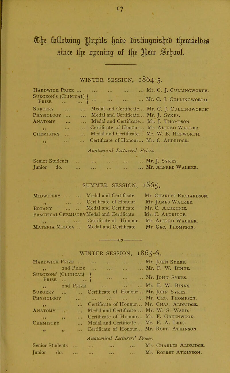 WINTER SESSION, 1864-5, Hardwick Prize ... Surgeon's (Clinical) Prize Surgery Physiology Anatomy Chemistry Senior Students Junior do. Medal and Certificate... Medal and Certificate... Medal and Certificate... Certificate of Honour... Medal and Certificate... Certificate of Honour... Mr. C. Aldridgk. Mr. C. J. Cullingworth. Mr. C. J. CULLINGWOBTH. Mr. C. J. Cullingworth- Mr. J. Sykes. Mr. J. Thompson. Mr. Alfred Walker. Mr. W. B. Hepworth. Anatomical Lecturers' Prizes. Mr. J. Sykes. Mr. Alfred Walker. SUMMER SESSION, 1865. Midwifery Medal and Certificate ,, Certifieate of Honour Botany Medal and Certificate Practical Chemistry Medal and Certificate ,, Certificate of Honour Materia Medica ... Medal and Certificate Mr. Charles Richardson. Mr. James Walker. Mr. C. Al.DRIDGB. Mr. C. Aldridge, Mr. Alfred Walker. Mr. Geo. Thompson. -00- WINTER SESSION, Hardwick Prize ,, 2nd Prize Surgeons' (Clinical) Prize ... »» Surgery Physiology )i Anatomy Chemistry 1865 ... Mr. ... Mr. ... Mr. -6. 2nd Prize Certificate of Honour.., Certificate of Honour... Medal and Certificate .. Certificate of Honour... Medal and Certificate ... Certificate of Honour... Mr. Mr. Mr. Mr. Mr. Mr. Mr. Mr. Senior Students Junior do. Anatomical Lecturers' Pn'zet. Mr. Mr. John Sykes. F. W. BiNNS. John Sykes. F, W, Binns. John Sykes. Geo. Thompson. CiiAs. Aldridok. W. S. Ward. F. Greenwood. F. A. Lees. Robt. Atkinson. Charles Aldridgi. Robert Atkinson.