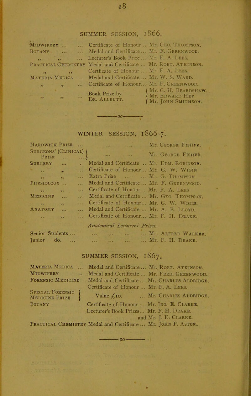 SUMMER SESSION, 1866. ■MiDWiFKRT Certificate of Honour. Botany Medal and Ccnificate . ,, ,, ... Lecturer's Book Prize . Practical Chemistry Medal and Certificate . „ ,, Certficate of Honour. Materia Mkdica .. Medal and Certificate . ,, ,, ... Certificate of Honour. Book Prize by   Dr. Allbutt. . Mr. Geo. Thomp.son. . Mr. F. Greenwood. . Mr. F. A. Lees. . Mr. Robt. Atkinson. . Mr. F. A. Lees, . Mr. W. S. Ward. . Mr. F. Greenwood. Mr. C. H. Beardshaw. Mr. Edward Hey Mr. John Smithson. -00- WINTER SESSION, 1866-7. Hardwick Prize ... Surgeons' (Clinical) Prize SURCKRV I'hysiology Medicine Anatomy Senior Students Junior do. Medal and Certificate .. Certificate of Honour... Extra Prize Medal and Certificate ... Certificate of Houour... Medal and Certificate ... Certificate of Honour... Medal and Certificale ... Certificate of Honour... Mr. George Fisiifr. Mr. George Fisher. Mr. Edm. Robinson. Mr. G. W. WiGiN Mr. G. Thompson Mr. F. Greenwood. Mr. F. A. Lees Mr. Geo. Thompson. Mr. G. W. WiGiir. Mr. A. E. Lloyd. Mr. F. II. Drake. Anatomical Lecturers' Prizes. Mr. Mr. Alfred Walkkr. F. H. Drake. SUMMER SESSION, 1S67. Materia Medica .. Midwifkey Forensic Medicine Special Forensic Medicine Prize Botany Medal and Certificate ... Mr. Medal and Certificate ... Mr. Medal and Certificate ... Mr. Certificate of Honour ... Mr. Value ;^'io. Certificate of Honour . Lecturer's Book Prizes.. Robt. Atkinson. Feed. Greenwood. Charles Aldeidge. F. A. Lees. Charles Aldbidge. Jno. E. C1.ARKE. F. H. Drake. and Mr. J. E. Clarke. Practical Chemistry Medal and Certificate ... Mr. John P. Astok. Mr. Mr. Mr. 00