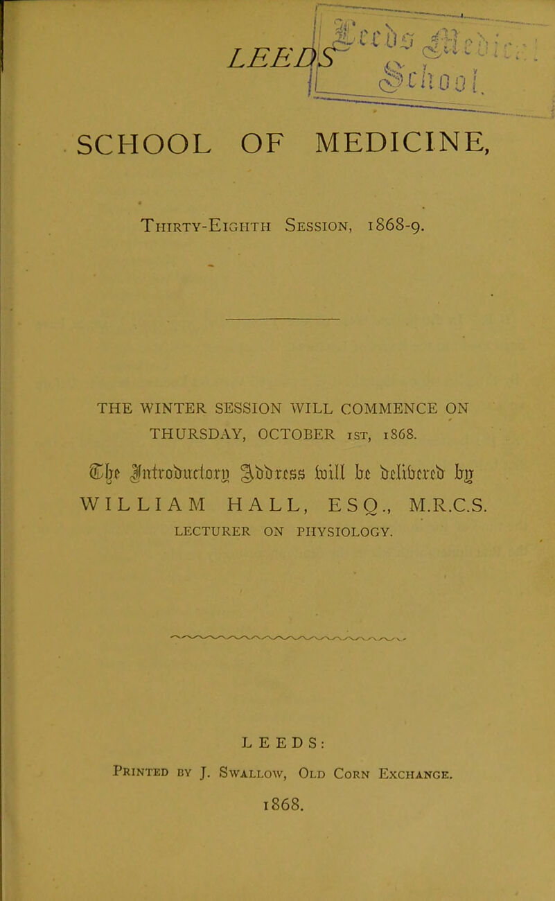 SCHOOL OF MEDICINE, Thirty-Eighth Session, 1868-9. THE WINTER SESSION WILL COMMENCE ON THURSDAY, OCTOBER isx, 1868. ^li^ ^ntroijudorii J^^^'^^s Ixiill h bclibtrcb bjT WILLIAM HALL, ESQ., M.R.C.S. LECTURER ON PHYSIOLOGY. LEEDS: Printed by J. Swallow, Old Corn Exchange. 1868.