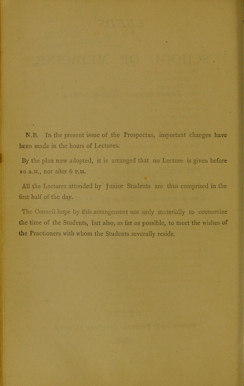 N.B. In the present issue of .the Prospectus, important charges have been made in the hours of Lectures, By the plan now adopted, it is arranged that no Lecture is given before lo A.M., nor after 6 p.m. All the Lectures attended by Junior Students are thus comprised in the first half of the day. The Council hope by this arrangement not only mnterially to economize the time of the Students, but also, as far as possible, to meet the wishes of the Practioners with whom the Students severally reside.