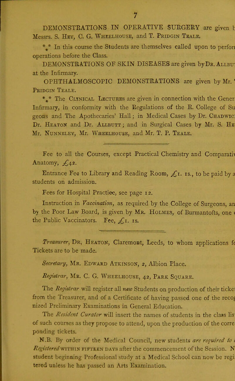 DEMONSTRATIONS IN OPERATIVE SURGERY are given I Messrs. S. Hey, C. G. Wheelhousb, and T. Pridgin Teale. In this course the Students are themselves called upon to perfon operations before the Class. DEMONSTRATIONS OF SKIN DISEASES are given byDR.ALLBU' at the Infirmary. OPHTHALMOSCOPIC DEMONSTRATIONS are given by Mr. ' Peidgin Teale. *^^* The Cltnical Lectures are given in connection with the Gener Infirmary, in conformity with the Regulations of the R. College of Su geons and The Apothecaries' Hall; in Medical Cases by Dr. Chadwic; Dr. Heaton and Dr. Allbutt; and in Surgical Cases by Mr. S. Hb Mr. Nunneley, Mr. Wheelhouse, and Mr. T. P. Teale. Fee to all the Courses, except Practical Chemistry and ComparatiA Anatomy, ^{^42. Entrance Fee to Library and Reading Room, is., to be paid by a students on admission. Fees for Hospital Practice, see page 12. Instruction in Vaccination, as required by the College of Surgeons, an by the Poor Law Board, is given by Mr. Holmes, of Burmantofts, one ( the Public Vaccinators. Fee, j^i. is. Treasurer, Dr, Heaton, Claremont, Leeds, to whom appHcations f( Tickets are to be made. Secretary, Mr. Edward Atkinson, 2, Albion Place. Registrar, Mr. C. G. Wheelhouse, 42, Park Square. The Registrar will register all new Students on production of their tickei from the Treasurer, and of a Certificate of having passed one of the recoj nized PreHminary Examinations in General Education. The Resident Curator will insert the names of students in the claas lis of such courses as they propose to attend, upon the production of the corre ponding tickets. N.B. By order of the Medical Council, new students are required to t Registered within fifteen days after the commencement of the Session. N student beginning Professional study at a Medical School can now be regi; tcred unless he has passed an Arts Examination.