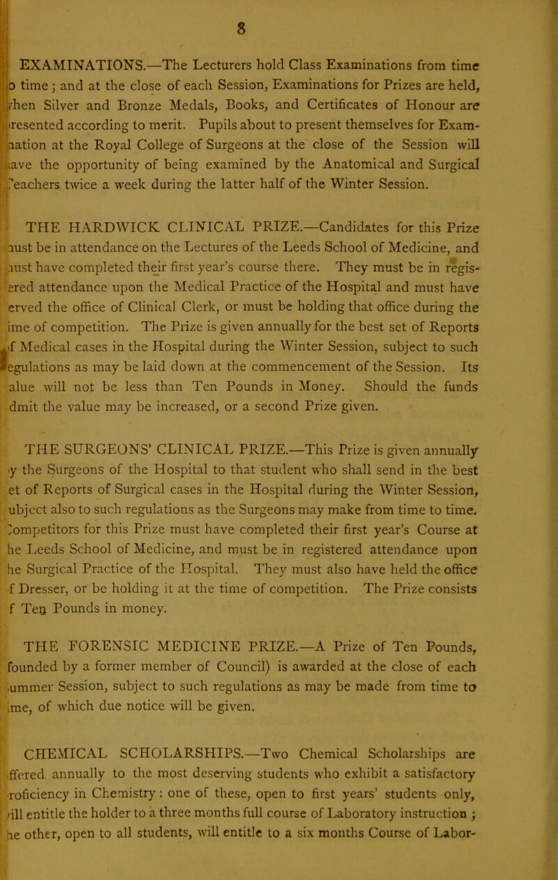 EXAMINATIONS.—The Lecturers hold Class Examinations from time 0 time; and at the close of each Session, Examinations for Prizes are held, .hen Silver and Bronze Medals, Books, and Certificates of Honour are iresented according to merit. Pupils about to present themselves for Exam- aation at the Royal College of Surgeons at the close of the Session will lave the opportunity of being examined by the Anatomical and Surgical Teachers, twice a week during the latter half of the Winter Session. ^ THE HARDWICK CLINICAL PRIZE.—Candidates for this Prize lust be in attendance on the Lectures of the Leeds School of Medicine, and lust have completed their first year's course there. They must be in regis- '•ered attendance upon the Medical Practice of the Hospital and must have . erved the office of Clinical Clerk, or must be holding that office during the ime of competition. The Prize is given annually for the best set of Reports ^pf Medical cases in the Hospital during the Winter Session, subject to such legulations as may be laid down at the commencement of the Session. Its alue will not be less than Ten Pounds in Money. Should the funds dmit the value may be increased, or a second Prize given. THE SURGEONS' CLINICAL PRIZE.—This Prize is given annually ly the Surgeons of the Hospital to that student who shall send in the best et of Reports of Surgical cases in the Hospital during the Winter Session, ubjcct also to such regulations as the Surgeons may make from time to time. Competitors for this Prize must have completed their first year's Course at he Leeds School of Medicine, and must be in registered attendance upon ' he Surgical Practice of the Plospital. They must also have held the office f Dresser, or be holding it at the time of competition. The Prize consists f Tea Pounds in money. THE FORENSIC MEDICINE PRIZE.—A Prize of Ten Pounds, founded by a former member of Council) is awarded at the close of each iummer Session, subject to such regulations as may be made from time to ' ime, of which due notice will be given. (CHEMICAL SCHOLARSHIPS.—Two Chemical Scholarships are flfered annually to the most deserving students who exhibit a satisfactory Toficiency in Chemistry: one of these, open to first years' students only, 'ill entitle the holder to £1 three months full course of Laboratory instruction ; ne other, open to all students, will entitle to a six months Course of Labor-