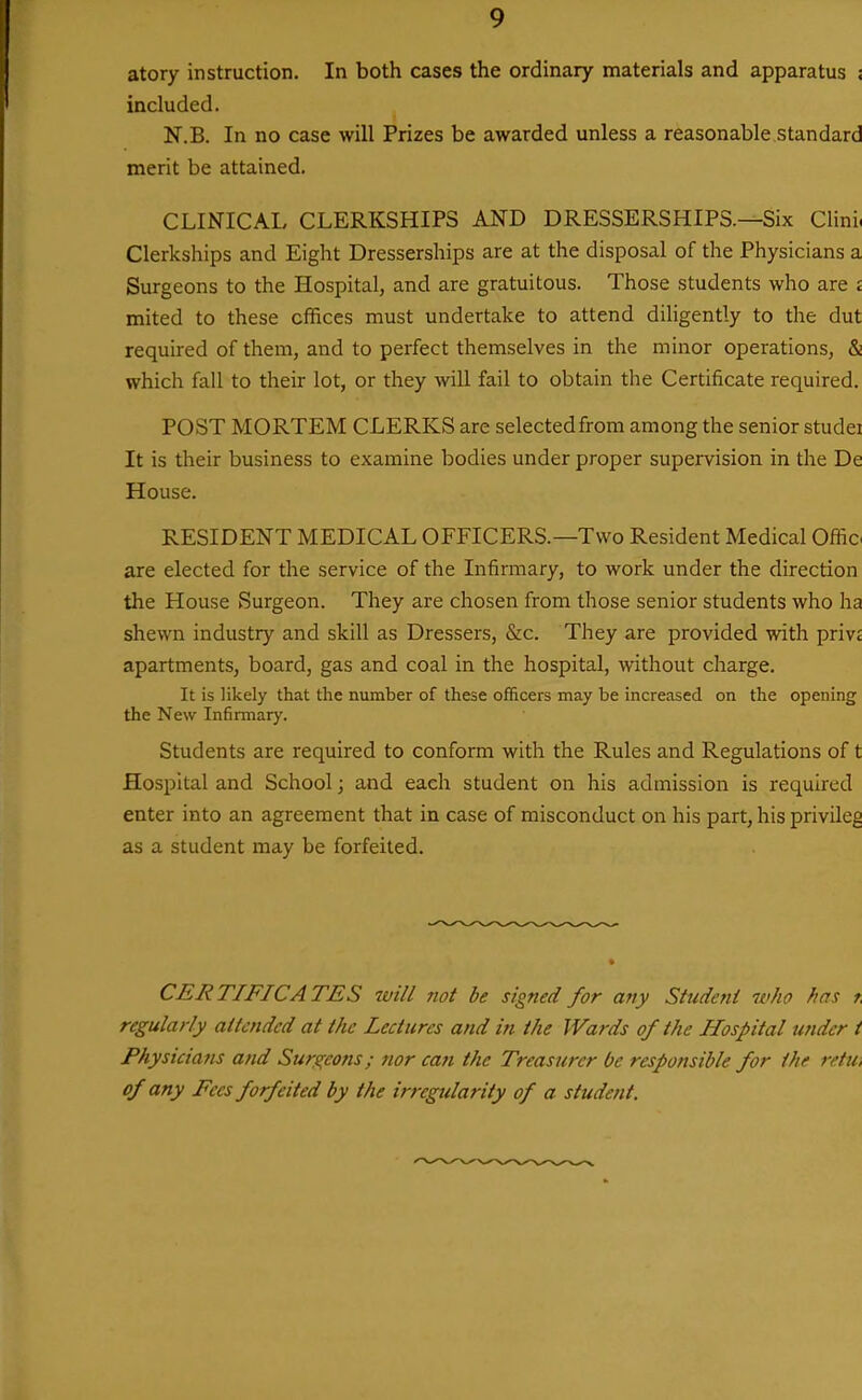 atory instruction. In both cases the ordinary materials and apparatus ; included. N.B. In no case will Prizes be awarded unless a reasonable standard merit be attained. CLINICAL CLERKSHIPS AND DRESSERSHIPS.—Six Clini, Clerkships and Eight Dresserships are at the disposal of the Physicians a Surgeons to the Hospital, and are gratuitous. Those students who are j mited to these offices must undertake to attend diligently to the dut required of them, and to perfect themselves in the minor operations, & which fall to their lot, or they will fail to obtain the Certificate required. POST MORTEM CLERKS are selectedfrom among the senior studei It is their business to examine bodies under proper supervision in the De House. RESIDENT MEDICAL OFFICERS.—Two Resident Medical Offio are elected for the service of the Infirmary, to work under the direction the House Surgeon. They are chosen from those senior students who ha shewn industry and skill as Dressers, &c. They are provided with privt apartments, board, gas and coal in the hospital, without charge. It is likely that the number of these officers may be increased on the opening the New Infirmary. Students are required to conform with the Rules and Regulations of t Hospital and School; and each student on his admission is required enter into an agreement that in case of misconduct on his part, his privileg as a student may be forfeited. CERTIFICATES will not be signed for any Student 7vho has r regularly attended at the Lectures and in the Wards of the Hospital wider i Physicians and Sure^eons; nor can the Treasurer be responsible for the retti, of any Fees forfeited by the irregularity of a student.