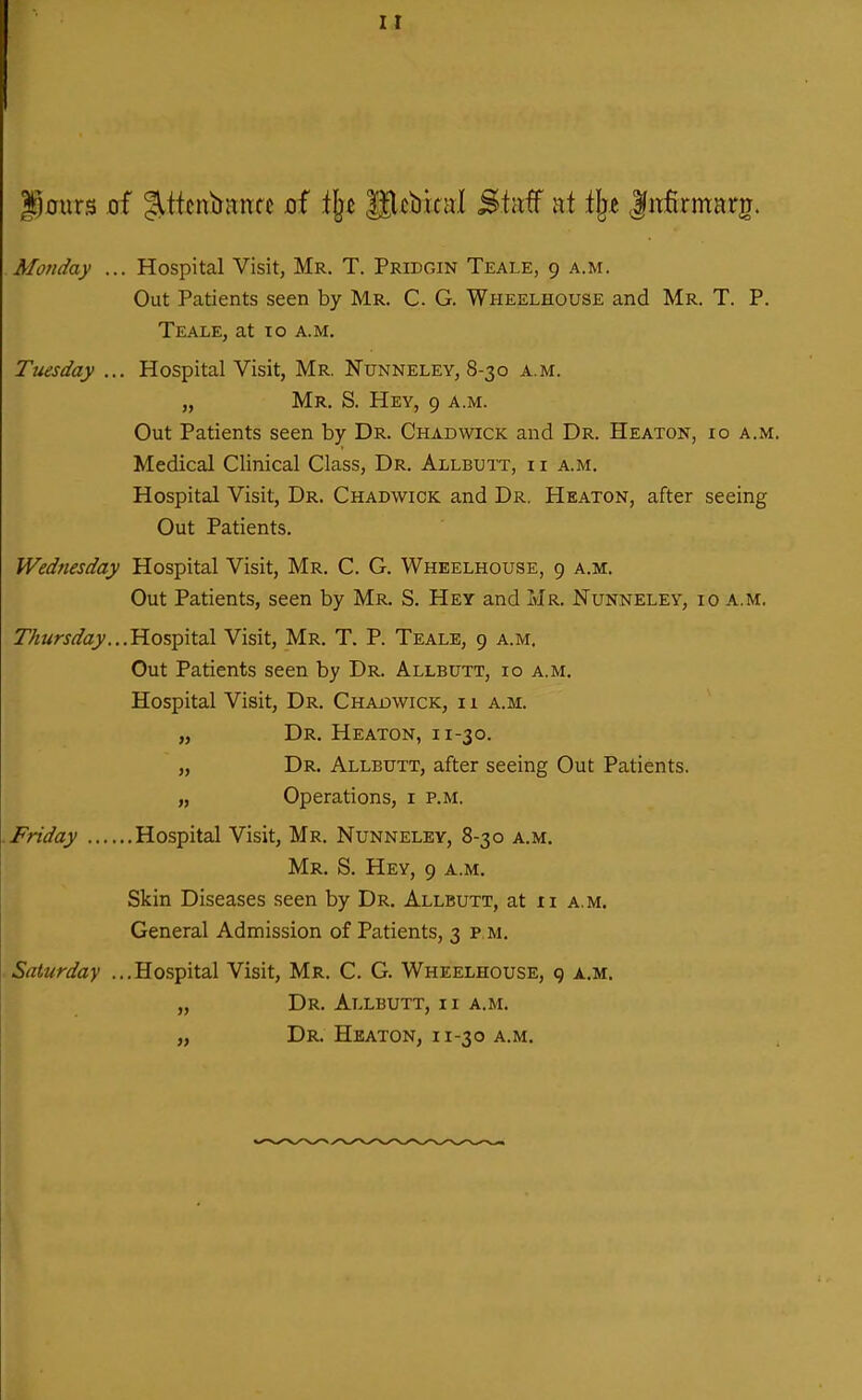 |p0ur3 of JlticniiHrtfc of t^t Slcbical Staf at tlje Infirmarg. Monday ... Hospital Visit, Mr. T. Pridgin Teale, 9 a.m. Out Patients seen by Mr. C. G. Wheelhouse and Mr. T. P. Teale, at 10 a.m. Tuesday ... Hospital Visit, Mr. Nunneley, 8-30 a.m. „ Mr. S. Hey, 9 a.m. Out Patients seen by Dr. Chadwick and Dr. Heaton, 10 a.m. Medical Clinical Class, Dr. Allbuit, ii a.m. Hospital Visit, Dr. Chadwick and Dr. Heaton, after seeing Out Patients. Wednesday Hospital Visit, Mr, C. G. Wheelhouse, 9 a.m. Out Patients, seen by Mr. S. Hey and i>Ir. Nunneley, 10 a.m. Thursday.. .'Ro%'^\tdl Visit, Mr. T. P. Teale, 9 a.m. Out Patients seen by Dr. Allbutt, 10 a.m. Hospital Visit, Dr. Chadwick, i 1 a.m. „ Dr. Heaton, 11-30. „ Dr. Allbutt, after seeing Out Patients. „ Operations, i p.m. Friday Hospital Visit, Mr. Nunneley, 8-30 a.m. Mr. S. Hey, 9 a.m. Skin Diseases seen by Dr. Allbutt, at ii a.m. General Admission of Patients, 3 p m. Saturday ...Hospital Visit, Mr. C. G. Wheelhouse, 9 xm. „ Dr. Allbutt, ii a.m. „ Dr. Heaton, 11-30 a.m.