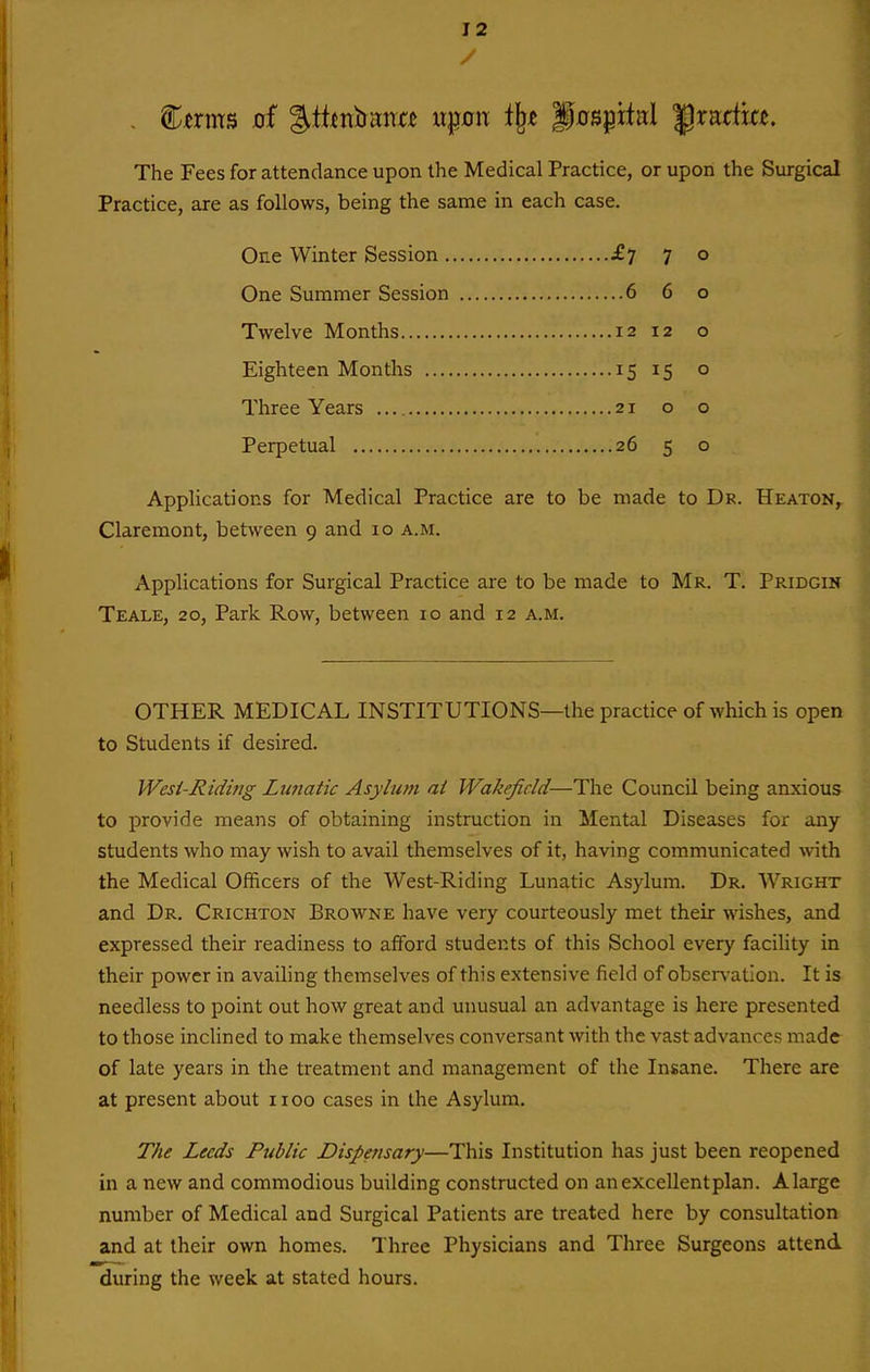 The Fees for attendance upon the Medical Practice, or upon the Surgical Practice, are as follows, being the same in each case. One Winter Session £7 7 o One Summer Session 6 6 o Twelve Months 12 12 o Eighteen Months 15 15 o Three Years 21 o o Perpetual 26 5 o Applications for Medical Practice are to be made to Dr. Heaton, Claremont, between 9 and 10 a.m. Applications for Surgical Practice are to be made to Mr. T. Pridgin Teale, 20, Park Row, between 10 and 12 a.m. OTHER MEDICAL INSTITUTIONS—the practice of which is open to Students if desired. Wesi-Ridi?ig Lunatic Asylum at Wakefield—The Council being anxious to provide means of obtaining instruction in Mental Diseases for any students who may wish to avail themselves of it, having communicated with the Medical Officers of the West-Riding Lunatic Asylum. Dr. Wright and Dr. Crichton Browne have very courteously met their wishes, and expressed their readiness to afford students of this School every facility in their power in availing themselves of this extensive field of obsen-atlon. It is needless to point out how great and unusual an advantage is here presented to those inclined to make themselves conversant with the vast advances made of late years in the treatment and management of the Insane. There are at present about iioo cases in the Asylum. The Leeds Public Dispensary—This Institution has just been reopened in a new and commodious building constructed on an excellent plan. Alarge number of Medical and Surgical Patients are treated here by consultation and at their own homes. Three Physicians and Three Surgeons attend during the week at stated hours.