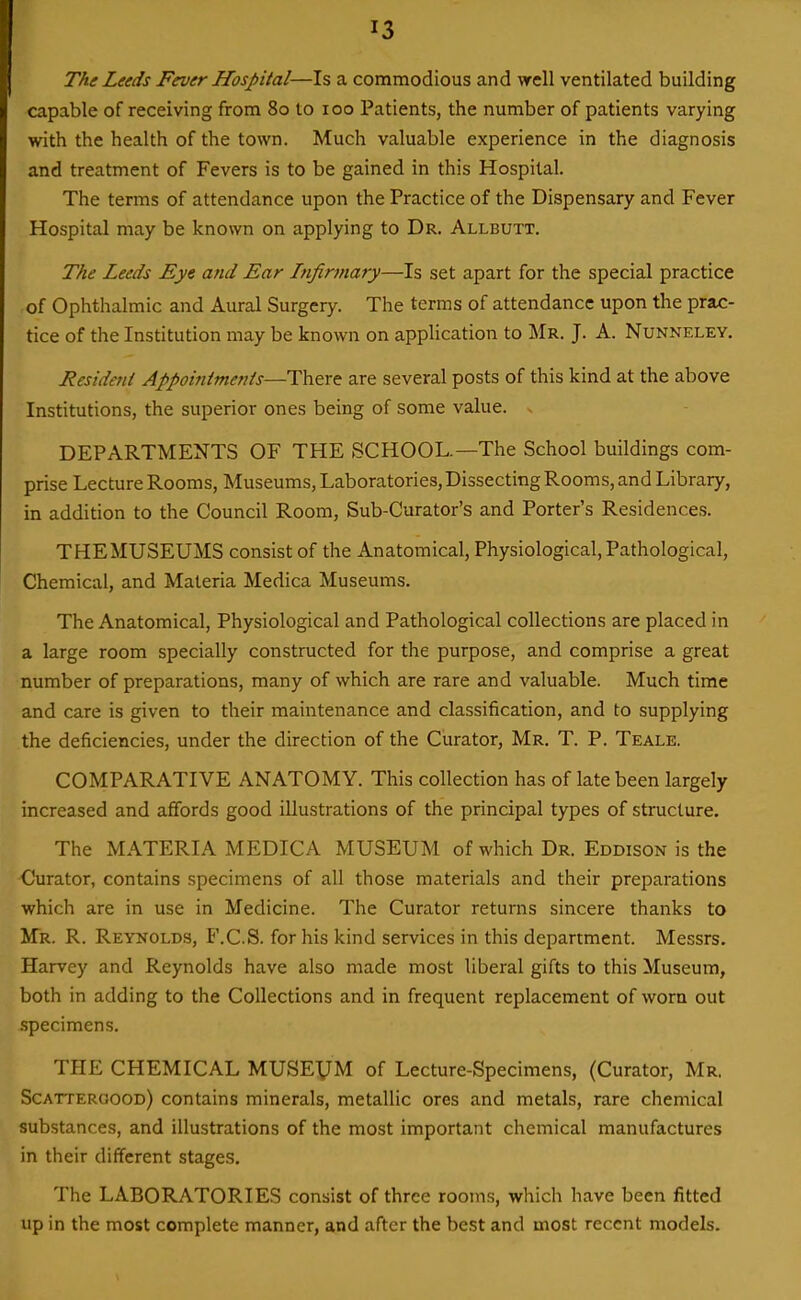 The Leeds Fever Hospital—Is a commodious and well ventilated building capable of receiving from 80 to 100 Patients, the number of patients varying with the health of the town. Much valuable experience in the diagnosis and treatment of Fevers is to be gained in this Hospital. The terms of attendance upon the Practice of the Dispensary and Fever Hospital may be known on applying to Dr. Allbutt. The Leeds Eye and Ear Infirmary—Is set apart for the special practice of Ophthalmic and Aural Surgery. The terms of attendance upon the prac- tice of the Institution may be known on application to Mr. J. A. Nunneley. Resident Appointments—There are several posts of this kind at the above Institutions, the superior ones being of some value. . DEPARTMENTS OF THE SCHOOL.—The School buildings com- prise Lecture Rooms, Museums, Laboratories, Dissecting Rooms, and Library, in addition to the Council Room, Sub-Curator's and Porter's Residences. THEMUSEUMS consist of the Anatomical, Physiological, Pathological, Chemical, and Materia Medica Museums. The Anatomical, Physiological and Pathological collections are placed in a large room specially constructed for the purpose, and comprise a great number of preparations, many of which are rare and valuable. Much time and care is given to their maintenance and classification, and to supplying the deficiencies, under the direction of the Curator, Mr. T. P. Teale. COMPARATIVE ANATOMY. This collection has of late been largely increased and affords good illustrations of the principal types of structure. The MATERIA MEDICA MUSEUM of which Dr. Eddison is the Curator, contains specimens of all those materials and their preparations which are in use in Medicine. The Curator returns sincere thanks to Mr. R. Reynolds, F.C.S. for his kind services in this department. Messrs. Harvey and Reynolds have also made most liberal gifts to this Museum, both in adding to the Collections and in frequent replacement of worn out specimens. THE CHEMICAL MUSEVM of Lecture-Specimens, (Curator, Mr, Scatteroood) contains minerals, metallic ores and metals, rare chemical substances, and illustrations of the most important chemical manufactures in their different stages. The LABORATORIES consist of three rooms, which have been fitted up in the most complete manner, and after the best and most recent models.