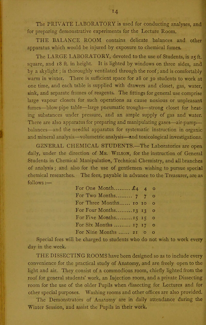 T4 The PRIVATE LABORATORY is used for conducting analyses, and for preparing demonstrative experiments for the Lecture Room. THE BALANCE ROOM contains delicate balances and other apparatus which would be injured by exposure to chemical fumes. The LARGE LABORATORY, devoted to the use of Students, is 25 ft. square, and 18 ft. in height. It is lighted by windows on three sides, and by a skylight; is thoroughly ventilated through the roof; and is comfortably warm in winter. There is sufficient space for 28 or 30 students to work at one time, and each table is supplied with drawers and closet, gas, water, sink, and separate frames of reagents. The fittings for general use comprise large vapour closets for such operations as cause noxious or unpleasant fumes—^blow-pipe table—large pneumatic troughs—strong closet for heat- ing substances under pressure, and an ample supply of gas and water. There are also apparatus for preparing and manipulating gases—air-pump— balances—and the needful apparatus for systematic instruction in organic and mineral analysis—volumetric analysis—and toxicological investigations. GENERAL CHEMICAL STUDENTS.—The Laboratories are open daily, under the direction of Mr. Wilson, for the instruction of General Students in Chemical Manipulation, Technical Chemistry, and all branches of analysis; and also for the use of gentlemen wishing to pursue special chemical researches. The fees, payable in advance to the Treasurer, are as follows:— ...£4 4 0 For Two Months .... 7 7 0 For Three Months, 10 0 ....13 13 0 ...•15 15 0 For Six Months ,,, ... 17 17 0 For Nine Months .... 0 0 Special fees will be charged to students who do not wish to work every day in the week. THE DISSECTING ROOMS have been designed so as to include every convenience for the practical study of Anatomy, and are freely open to the light and air. They consist of a commodious room, chiefly lighted from the roof for general students' work, an Injection room, and a private Dissecting room for the use of the older Pupils when dissecting for Lectures and for other special purposes. Washing rooms and other offices are also provided. The Demonstrators of Anatomy are in daily attendance during the Winter Session, and assist the Pupils in their work.