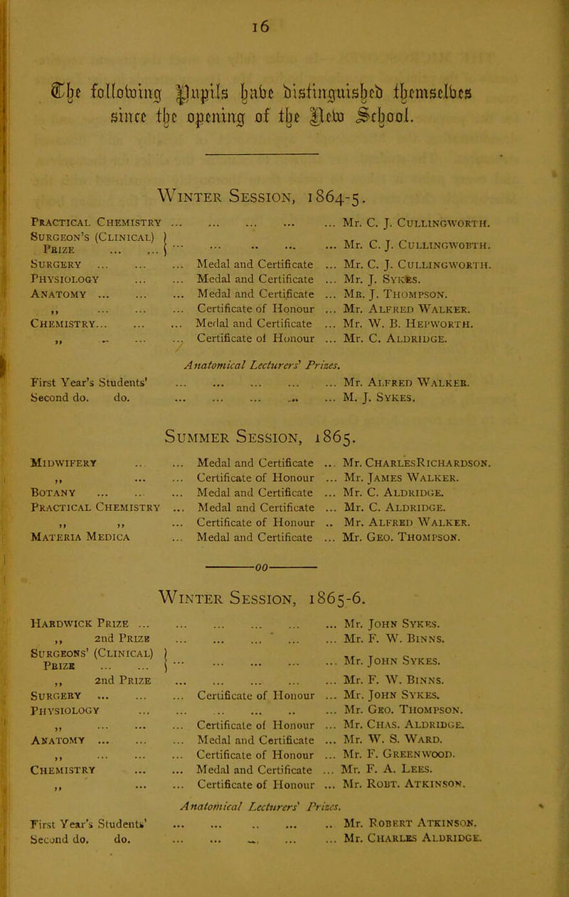 I Clje follototncj |)w|}ils Ijnbe bisfingtiisbcb fljcmstlb^s ! since tbc o|5cmn0 of il^t |lcto .^cbool. Winter Session, i 864-5 ■ Practical Chemistry Surgeon's (Clinical) Phize Surgery Physiology Anatomy Chemistry First Year's Students' Second do. do. . Medal and Certificate . Medal and Certificate Medal and Certificate Certificate of Honour . Merlal and Certificate Certificate ol Honour A natomkal Lecturers' Prizes. Mr. C. J. CULLINGWORTH. Mr. C. J. CULLINGWOBTH. Mr. C. J. CULLINGWORTH. Mr. J. Sykss. Mb. J. Thompson. Mr. Alfred Walker. Mr, W. B. Hei'WORth. Mr. C. Aldriuge. Mr. Alfred Walkek. M. J. Sykes. Summer Session, 1865. Midwifery >» ••• Botany Practical Chemistry »» j> Materia Medica Medal and Certificate Certificate of Honour Medal and Certificate Medal and Certificate Certificate of Honour Medal and Certificate Mr. CharlesRichardson. Mr. James Walker. Mr. C. Aldridge. Mr. C. Aldridge. Mr. Alfred Walker. Mr. Geo. Thompson. -00- Winter Session, 1865-6. Hakdwick Prize ... ,, 2nd Prizb Surgeons' (Clinical) Pbizk ,, 2nd Prize Surgery Physiology Anatomy ,, Chemistry First Year's Studentti' Second do, do. .. Certificate of Honour .. Certificate of Honour .. Medal and Certificate .. Certificate of Honour .. Medal and Certificate ... Certificate of Honour Anatomical Lecturers^ Prizes. Mr. John Sykes. Mr. F. W. BiNNS. Mr. John Sykes. Mr. F. W. Binns. Mr. John Sykes. Mr. Geo. Thompson. Mr. CiiAS. Aldridge. Mr. W. S. Ward. Mr. F. Greenwood. Mr. F. A. Lees. Mr. Rout. Atkinson. Mr. Rodert Atkinson. Mr. Charlks Aldridge.