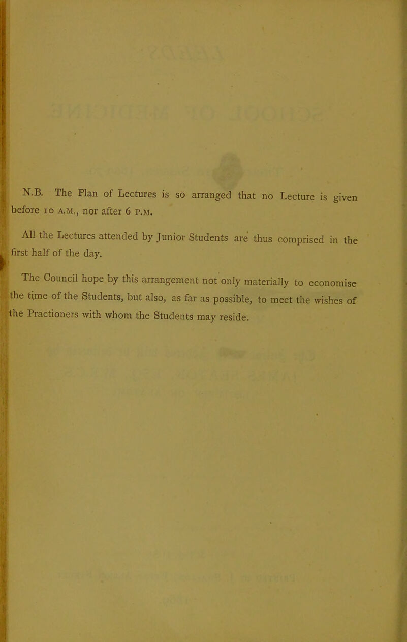 N.B. The Plan of Lectures is so arranged that no Lecture is given l)efore lo a.m., nor after 6 p.m. All the Lectures attended by Junior Students are thus comprised in the lirst half of the day. The Council hope by this arrangement not only materially to economise the time of the Students, but also, as far as possible, to meet the wishes of the Practioners with whom the Students may reside.