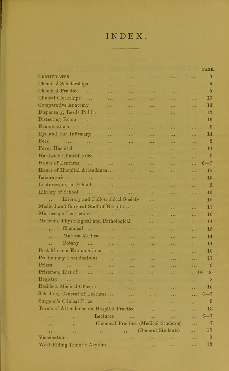 INDEX. PAQB. Certificates ... ... ... ... ... ... 10 Chemical Scholarahips ... ... ... ... ... 9 Chemicjil Practice ... ... ... ... ... ... 15 Clinical Clerkships ... ... ... ... ... ... 10 Comparative Anatomy ... ... ... ... ... 14 Dispensary, Leeds Public ... ... ... ... ... 13 Dissecting Room ... ... ... ... ... ... 16 E.\au.inations ... ... ... ... ... ... 9 Eye and Ear Infirmary ... ... ... ... 14 Fees ... ... ... ... ... ... ... 8 Fever Hospital ... ... ... ... ... ... 14 Hardwick Clinical Prize .. ... ... ... ... 9 Hours of Lectures ... ... ... ... ... ... 6—7 Hours of Hospital Attendance... .. ... ... ... 12 Laboratories ... ... ... ... ... ... 15 Lecturers in the School ... ... ... ... ... 5 Library of School ... ... ... .. ... ... 16 Literary and Philosophical Society ... ... ... 16 Medical and Surgical Staff of Hospital.. ... ... ... 11 Microscope Instruction ... ... ... ... 16 Museum. Physiological and Pathological ... ... ... 14 Chemical ... ... ... ... ... ... 15 ,, Materia Medica ... ... ... ... ... 14 ,, Botany ... ... ... ... ... ... 14 Post Mortem Examinations ... ... .. ... ... 10 Preliminary Examinations ... ... ... ... ... 17 Prizes ... ... ... ... ... ... ... 9 Prizemen, List of ... ... ... ... ... ...18—20 Registry ... ... ... ... ... ... ... 8 Resident Medica) Officers ... ... ... ,.. ... 10 Schedule, General of Lectures .. ... .. ... ... G—7 Surgeon's Clinical Prize ... ... ... ... ... 9 Terms of Attendance on Hospital Practice ... ... ... 13 ,) ,, Lectures ... ... ... ... 6—7 ,, ,, Chemical Practice (Medical Students) ... 7 ,, ,, ,, ,, (General Students) ... 15 Vaccination... ... ... ... ... ... ... 8 West-Riding Lun.Ttic Asylum ... ... ... ... .■■ 13