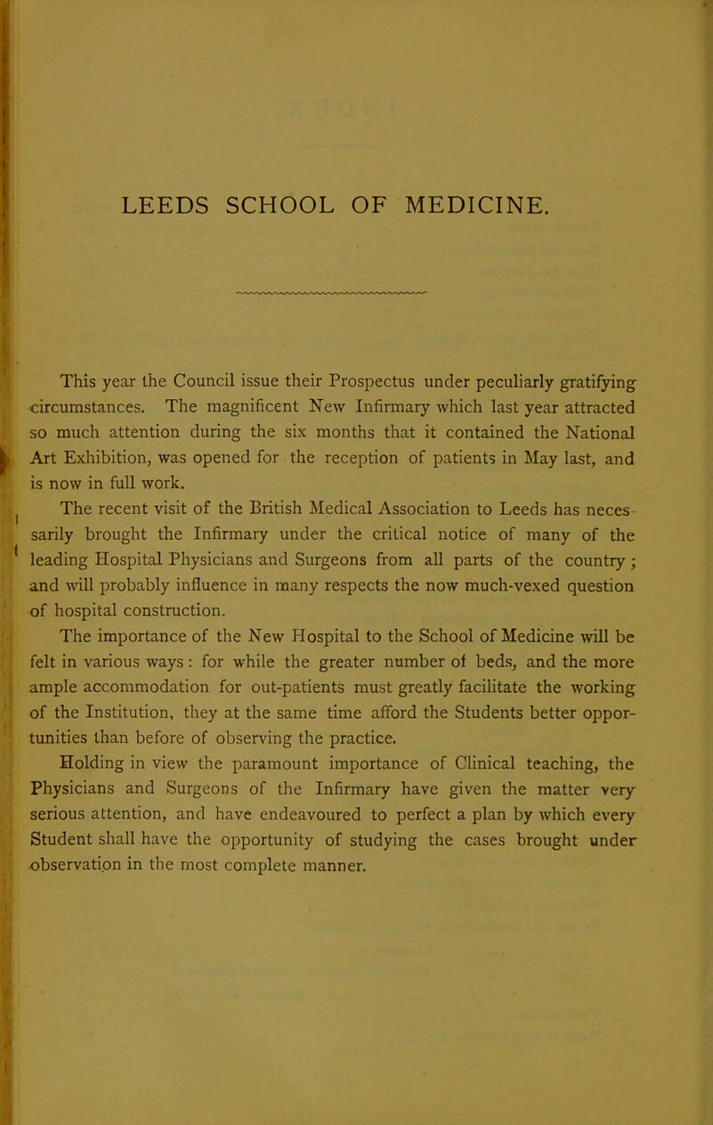 This year the Council issue their Prospectus under peculiarly gratifying circumstances. The magnificent New Infirmary which last year attracted so much attention during the six months that it contained the National Art Exhibition, was opened for the reception of patients in May last, and is now in full work. The recent visit of the British Medical Association to Leeds has neces sarily brought the Infirmary under the critical notice of many of the leading Hospital Physicians and Surgeons from all parts of the country; and will probably influence in many respects the now much-vexed question of hospital construction. The importance of the New Hospital to the School of Medicine will be felt in various ways: for while the greater number of beds, and the more ample accommodation for out-patients must greatly facilitate the working of the Institution, they at the same time afford the Students better oppor- tunities than before of observing the practice. Holding in view the paramount importance of Clinical teaching, the Physicians and Surgeons of the Infirmary have given the matter very serious attention, and have endeavoured to perfect a plan by which every Student shall have the opportunity of studying the cases brought under observation in the most complete manner.