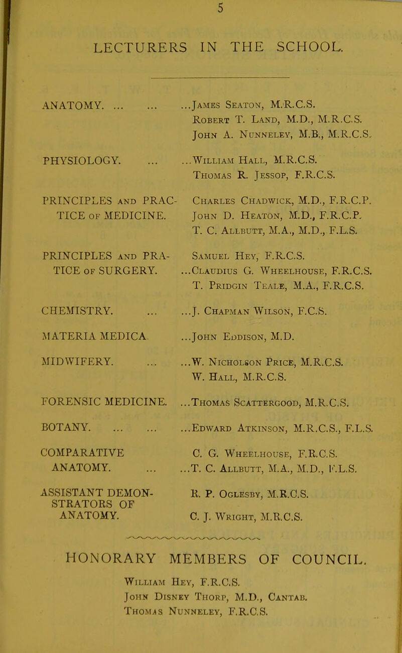 LECTURERS IN THE SCHOOL. ANATOMY PHYSIOLOGY. PRINCIPLES AND PRAC- TICE OF MEDICINE. PRINCIPLES AND PRA- TICE OF SURGERY. CHEMISTRY. MATERIA MEDIC A. MIDWIFERY. FORENSIC MEDICINE. BOTANY COMPARATIVE ANATOMY. ASSISTANT DEMON- STRATORS OF ANATOMY. ...James Seaton, M.R.C.S. Robert T. Land, M.D., M.R.C.S. John A. Nunneley, M.B,, M.R.C.S. ...William Hall, M.R.C.S. Thomas R. Jessop, F.R.C.S. Charles Chadwick, M.D., F.R.C.P. John D. Heaton, M.D., F.R.C.P. T. C. Allbutt, M.A., M.D., F.L.S. Samuel Hey, F.R.C.S. ...Claudius G. Wheelhouse, F.R.C.S. T. Pridgin Teale, M.A., F.R.C.S. ...J. Chapman Wilson, F.C.S. ...John Eddison, M.D. ...W. Nicholson Price, M.R.C.S. W. Hall, M.R.C.S. ...Thomas Scattergood, M.R.C.S. ...Edward Atkinson, M.R.C.S., F.L.S. C. G. Wheelhouse, F.R.C.S. ...T. C. Allbutt, M.A., M.D., l<'.L.S. R. P. Oglesby, M.R.C.S. C. J. Wright, M.R.C.S. HONORARY MEMBERS OF COUNCH.. William Hey, F.R.C.S. John Disney Thorp, M.D., Cantab. THOMJts Nunneley, F.R.C.S.