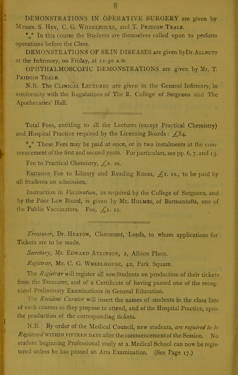 DEMONSTRATIONS IN OPERATIVE SURGERY are given by Messrs. S. Hey, C. G. Wheelhouse, and T. Pridgin Teale. In this course the Students are themselves called upon to perform operations before the Class. DEMONSTRATIONS OF SKIN DISEASES are given byDr.ALLBUTT at the Infirmary, on Friday, at 11-30 a.m. OPHTHALMOSCOPIC DEMONSTRATIONS are given by Mr. T. Pridgin Teale. N.B. The Clinical Lectures are given in the General Infirmary, in conformity with the Regulations of The R. College of Surgeons and The Apothecaries' Hall. Total Fees, entitling to .\\\ the Lectures (except Practical Chemistry) and Hospital Practice required by the Licensing Boards : ^84. These Fees may be paid at once, or in two instalments at the com- mencement of the first and second years. For particulars, see pp. 6, 7. and 13, Fee to Practical Chemistry, ^^2. 2s. Entrance Fee to Library and Reading Room, ^1. is., to be paid by all Students on admission. Instruction in Vacciiiaiion, as required by the College of Surgeons, and by the Poor Law Board, is given by Mr. Holmes, of Burmantofts, one of the Public Vaccinators. Fee, is. Treaswer, Dr. Heaton, Claremont, Leeds, to whom applications for Tickets are to be made. Secretary, Mr. Edward Atkinson, 2, Albion Place. Registrar, Mr. C. G. Wheelhouse, 42, Park Square. The RegistraryiiW register all Students on production of their ticket.^ from the Treasurer, and of a Certificate of having passed one of the recog- nized Preliminary Examinations in General Education. ' he Resident Curator w'lVi. insert the names of students in the class lists of such courses as they propose to attend, and of the Hospital Practice, upon the production of the corresponding tickets. N.B. By order of the Medical Council, new students, are required to be Registered vfXTum fifteen days after the commencement of the Session. No student beginning Professional study at a Medical School can now be regis- tered unless he has passed an Arts Examination. (See Page 17.)