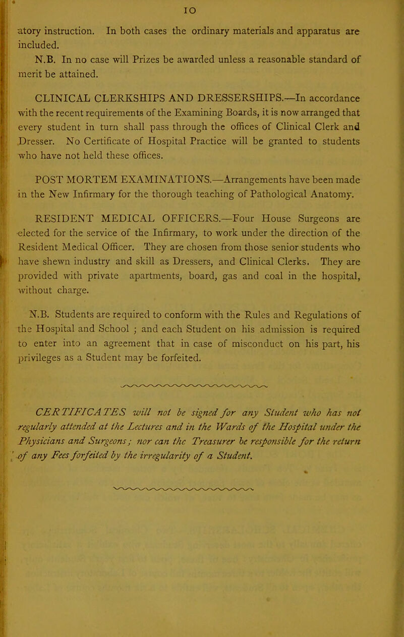 lO citory instruction. In both cases the ordinary materials and apparatus are included. N.B. In no case will Prizes be awarded unless a reasonable standard of merit be attained. CLINICAL CLERKSHIPS AND DRESSERSHIPS.—In accordance with the recent requirements of the Examining Boards, it is now arranged that every student in turn shall pass through the offices of Clinical Clerk and .Dresser. No Certificate of Hospital Practice will be granted to students who have not held these offices. POST MORTEM EXAMINATIONS.—Arrangements have been made in the New Infirmary for the thorough teaching of Pathological Anatomy. RESIDENT MEDICAL OFFICERS.—Four House Surgeons are ■elected for the service of the Infirmary, to work under the direction of the Resident Medical Officer. They are chosen from those senior students who have shewn industry and skill as Dressers, and Clinical Clerks. They are provided with private apartments, board, gas and coal in the hospital, without charge. N.B. Students are required to conform with the Rules and Regulations of the Hospital and School ; and each Student on his admission is required to enter into an agreement that in case of misconduct on his part, his privileges as a Student may be forfeited. CERTIFICATES will not be signed for any Student who has not regularly attended at the Lectures and in the Wards of the Hospital under the Physicians and Surgeons; tier can the Treasurer he responsible for the return of any Fees forfeited by the irregularity of a Student.