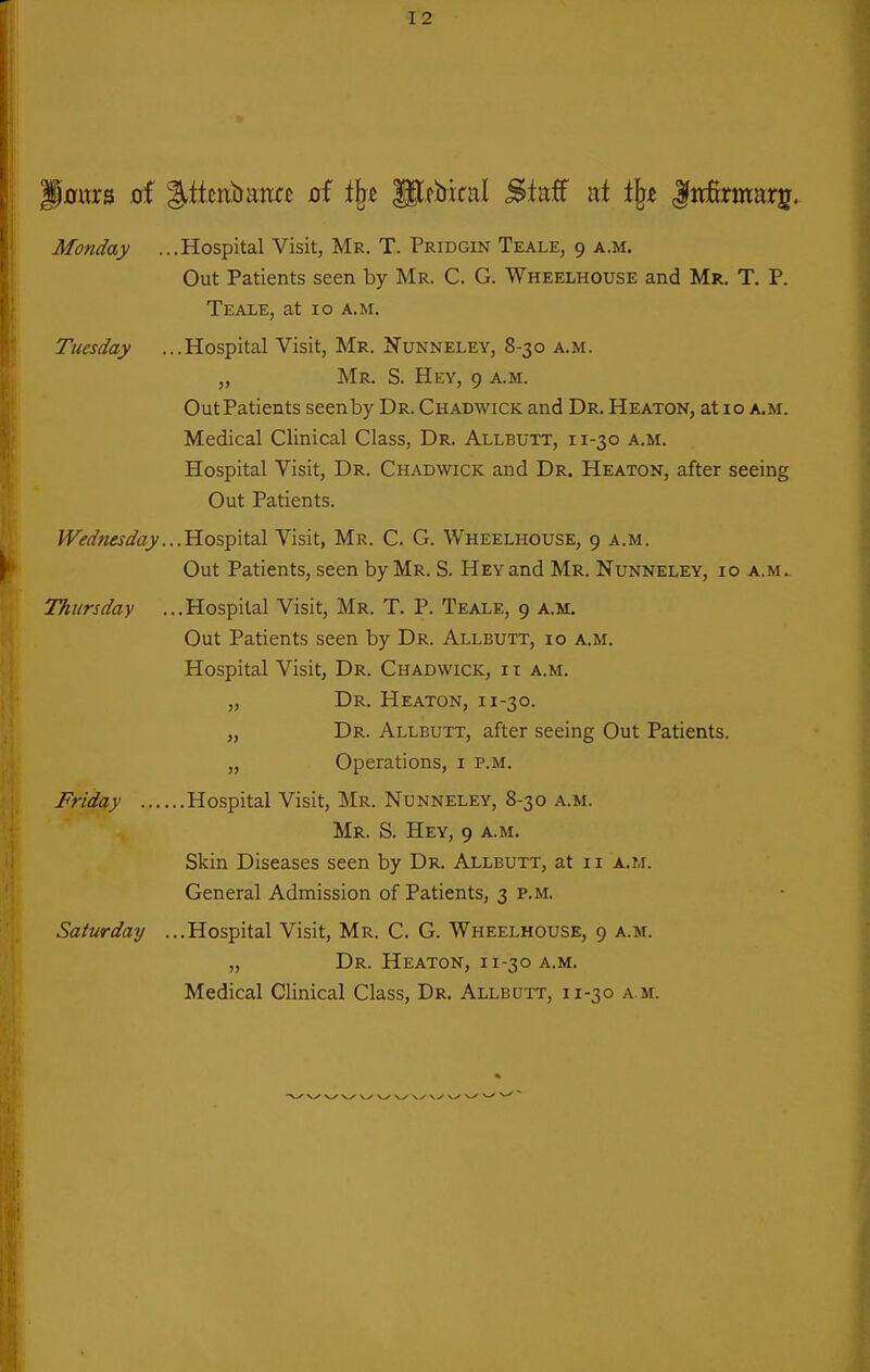 J0ttrs oi %ittixbmct of i^c gtfbknl Staff ni % lirKrmarij. Monday ...Hospital Visit, Mr. T. Pridgin Teale, 9 a.m. Out Patients seen by Mr. C. G. Wheelhouse and Mr. T. P. Teale, at 10 a.m. Tuesday ...Hospital Visit, Mr. Nunneley, 8-30 a.m. „ Mr. S. Hey, 9 a.m. Outpatients seenby Dr. Chadwick and Dr. Heaton, at 10 a.m. Medical Clinical Class, Dr. Allbutt, 11-30 a.m. Hospital Visit, Dr. Chadwick and Dr. Heaton, after seeing Out Patients. Wednesday...'^o's^iX.?^ Visit, Mr. C. G. Wheelhouse, 9 a.m. Out Patients, seen by Mr. S. Hey and Mr. Nunneley, 10 a.m. TTiursday ...Hospital Visit, Mr. T. P. Teale, 9 a.m. Out Patients seen by Dr. Allbutt, id a.m. Hospital Visit, Dr. Chadwick, i i a.m. „ Dr. Heaton, 11-30. „ Dr. Allbutt, after seeing Out Patients. „ Operations, i p.m. Friday Hospital Visit, Mr. Nunneley, 8-30 a.m. Mr. S. Hey, 9 a.m. Skin Diseases seen by Dr. Allbutt, at it a.m. General Admission of Patients, 3 p.m. Saturday ...Hospital Visit, Mr. C. G. Wheelhouse, 9 a.m. „ Dr. Heaton, 11-30 a.m. Medical Clinical Class, Dr. Allbutt, 11-30 a.m. ■v^ V-/' -v^ \ ✓ N ✓ N-^