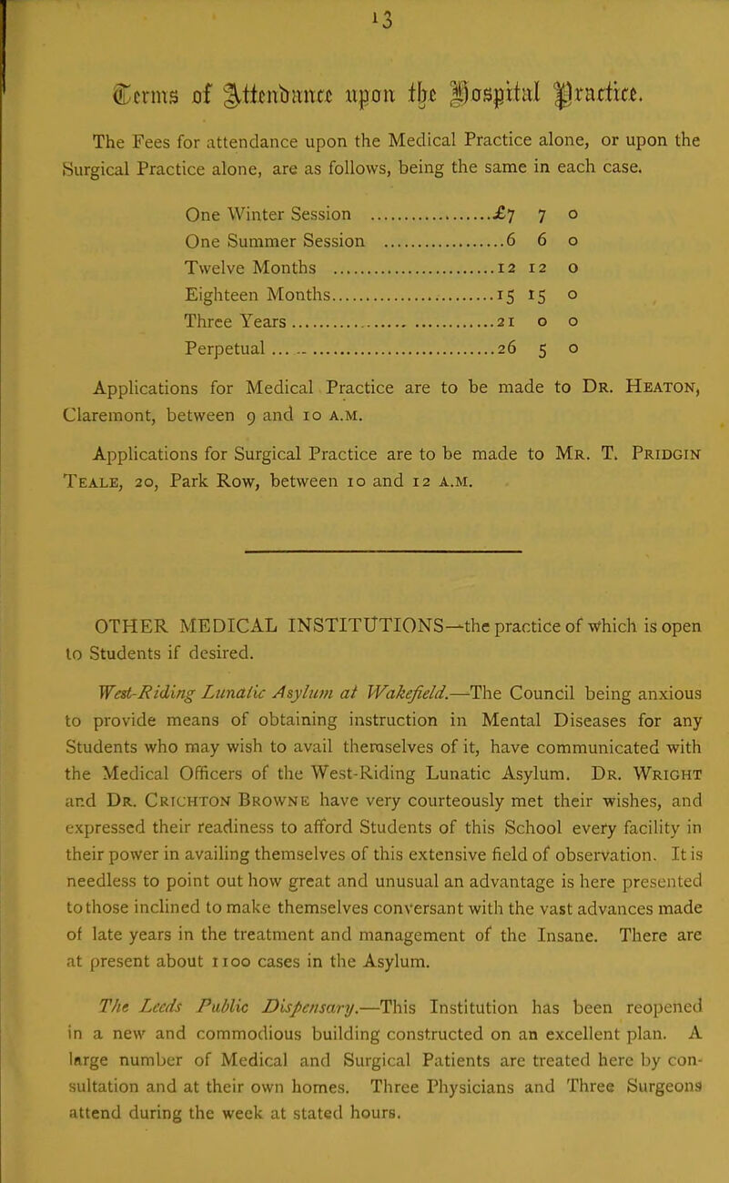 Ccnns of l^titnbiina upon i\n |)0Spi.titl '^xntixa. The Fees for attendance upon the Medical Practice alone, or upon the Surgical Practice alone, are as follows, being the same in each case. One Winter Session £7 7 o One Summer Session 6 6 o Twelve Months 12 12 o Eighteen Months 15 15 o Three Years 21 o o Perpetual 26 5 o Applications for Medical Practice are to be made to Dr. Heaton, Claremont, between 9 and 10 a.m. Applications for Surgical Practice are to be made to Mr. T. Pridgin Teale, 20, Park Row, between 10 and 12 a.m. OTHER MEDICAL INSTITUTIONS—the practice of which is open to Students if desired. Wed-Rid'mg Lunatic Asylum at Wakefield.—The Council being anxious to provide means of obtaining instruction in Mental Diseases for any Students who may wish to avail themselves of it, have communicated with the Medical Officers of the West-Riding Lunatic Asylum. Dr. Wright and Dr. Crichton Browne have very courteously met their wishes, and expressed their readiness to afford Students of this School evefy facility in their power in availing themselves of this extensive field of observation. It is needless to point out how great and unusual an advantage is here presented to those inclined to make themselves conversant with the vast advances made of late years in the treatment and management of the Insane. There are at present about 1100 cases in the Asylum. The Leeds Public Dispensary.—This Institution has been reopened in a new and commodious building constructed on an excellent plan. A krge number of Medical and Surgical Patients are treated here by con- sultation and at their own homes. Three Physicians and Three Surgeona attend during the week at stated hours.