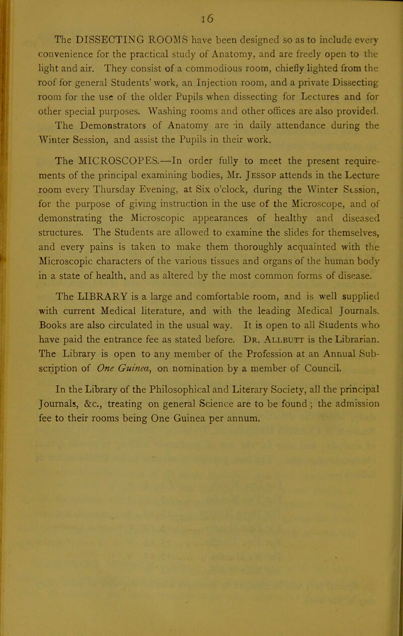 The DISSECTING ROOIMS have been designed so as to include every convenience for the practical study of Anatomy, and are freely open to tlie light and air. They consist of a commodious room, chiefly lighted from the roof for general Students'work, an Injection room, and a private Dissecting room for the use of the older Pupils when dissecting for Lectures and for other special purposes. Washing rooms and other offices are also provided. The Demonstrators of Anatomy are -in daily attendance during the Winter Session, and assist the Pupils in their work. The MICROSCOPES.—In order fully to meet the present require- ments of the principal examining bodies, Mr. Jessop attends in the Lecture room every Thursday Evening, at Six o'clock, during the Winter Session, for the purpose of giving instruction in the use of the Microscope, and of demonstrating the Microscopic appearances of healthy and diseased structures. The Students are allowed to examine the slides for themselves, and every pains is taken to make them thoroughly acquainted with the Microscopic characters of the various tissues and organs of the human body in a state of health, and as altered by the most common forms of disease. The LIBRARY is a large and comfortable room, and is well supplied with current Medical literature, and with the leading Medical Journals. Books are also circulated in the usual way. It is open to all Students who have paid the entrance fee as stated before. Dr. Allbutt is the Librarian. The Library is open to any member of the Profession at an Annual Sub- scription of One Guinea, on nomination by a member of Council. In the Library of the Philosophical and Literary Society, all the principal Journals, &c,, treating on general Science are to be found ; the admission fee to their rooms being One Guinea per annum.