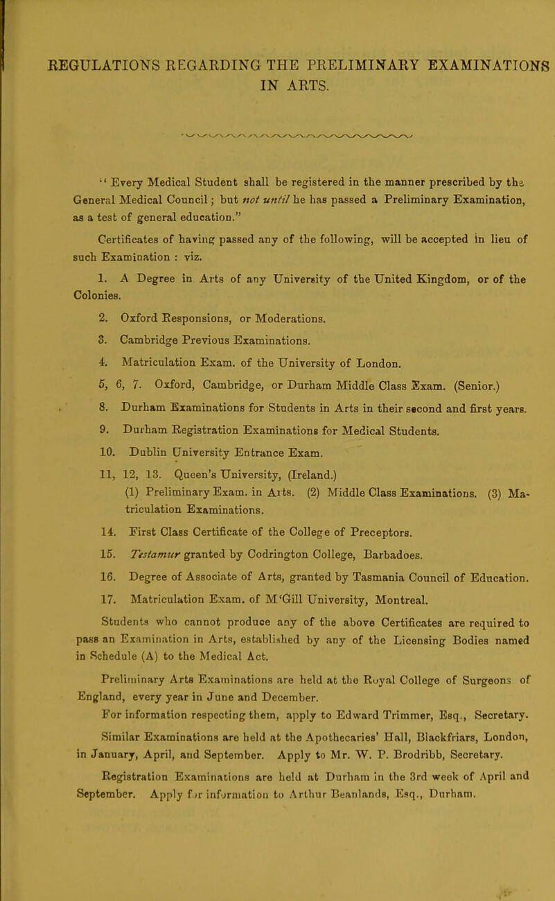 KEGULATIONS REGARDING THE PRELIMINARY EXAMINATIONS IN ARTS.  Every Medical Student shall be registered in the manner prescribed by the General Medical Council; but not until he has passed a Preliminary Examination, as a test of general education. Certificates of having passed any of the following, will be accepted in lieu of such Examination : viz. 1. A Degree in Arts of any Univer«ity of the United Kingdom, or of the Colonies. 2. Oxford Eesponsions, or Moderations. 3. Cambridge Previous Examinations. 4. Matriculation Exam, of the University of London. 5. 6, 7. Oxford, Cambridge, or Durham Middle Class jSxam. (Senior.) 8. Durham Examinations for Students in Arts in their second and first years. 9. Durham Eegistration Examinations for Medical Students. 10. Dublin University Entrance Exam. 11. 12, 13. Queen's University, (Ireland.) (1) Preliminary Exam, in Arts. (2) Middle Class Examinations. (3) Ma- triculation Examinations. 14. First Class Certificate of the College of Preceptors. 15. Testamttr granted by Codrington College, Barbadoes. 16. Degree of Associate of Arts, granted by Tasmania Council of Education. 17. Matriculation Exam, of M'Gill University, Montreal. Students who cannot produce any of the above Certificates are required to pass an Examination in Arts, established by any of the Licensing Bodies named in Schedule (A) to the Medical Act. Preliminary Arts Examinations are held at the Royal College of Surgeons of England, every year in June and December. For information respecting them, apply to Edward Trimmer, Esq., Secretary. Similar Examinations are held at the Apothecaries' Hall, Blaokfriars, London, in January, April, and September. Apply to Mr. W. P. Brodribb, Secretary. Registration Examinations are held at Durham in the 3rd week of .\pril and September. Apply f )r information to Arthur Baanlands, Esq., Durham.