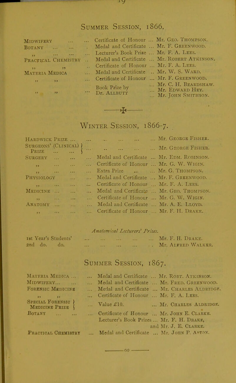 Summer Session, 1866. MimVIFKRY Botany Practical Chemistry )) >> Materia Medica Certificate of Honour Medal and Certificate Lecturer's Book Prize Medal and Certificate Certificate of Honour Medal and Certificate Certificate of Honour Book Prize by Dr. Allbutt .. Mr. Geo. Thompson. ... Mr. F. Greenwood. ... Mr. F. A. Lees. ... Mr. RoiJERT Atkinson. ... Mr. F. A. Lees. .. Mr. W. S. Ward. ... Mr. F. Greenwood. ... Mr. C. H. Beardshaw. ... Mr. Edward Hey. ... Mr. John .Smithson. ^ Winter Session, 1866-7. Hardwick Prize ... Surgeons' (Clinical) Prize Surgery Physiology Medicine ») • ■ • ••• Anatomy J» ... — Medal and Certificate Certificate of Honour Extra Pi ize Medal and Certificate Certificate of Honour Medal and Certificatje Certificate of Plonour Medal and Certificate Certificate of Honour ... Mr, Geoege Fisher. ... Mr. George Fisher. ... Mr. Edm. Robinson. ... Mr. G. W. WiGiN. ... Mr. G. Thompson. ... Mr. F. Greenwood. ... Mr. F. A. Lees. ... Mr. Geo. Thompson. ... Mr. G. W. WiGiN. ... Mr. A. E. Lloyd. ... Mr. F. H. Drake. Anatomical Lecturers' Prizes. 1st Year's Student-s' Mr. F. H. Drake. 2nd do. do. Mr. Alfred Walker. Summer Session, 1867. Materia Medica ... Midwifery Forensic MtniciNB Special Forensic Medicine Pbizb Botany Practical Chemistrt Medal and Certificate Medal and Certificate Medal and Certificate Certificate of Honour Value £10. Mr. Rout. Atkinson. Mr. Fred. Greenwood. Mr. Charles Aldridgf. Mr. F. A. Lees. ... Mr. Charles Aldriugk. Certificate of Ilonour ... Mr. John E. Clarkb. Lecturer's Book Prizes... Mr. F. H. Drake, and Mr. J. E. Clarke. Medal and Certificate ... Mr. John P. Ast;->v. no