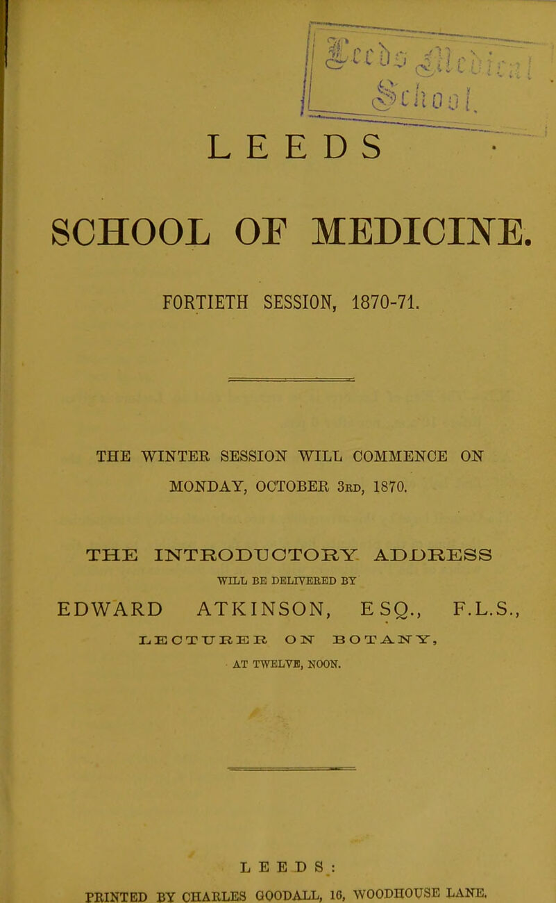 LEEDS SCHOOL OE MEDICINE. FORTIETH SESSION, 1870-71. THE WINTER SESSION WILL COMMENCE ON MONDAY, OCTOBER 3rd, 1870. THE mTRODUOTORY ADJJRESS WILL BE DELIVBEED BY EDWARD ATKINSON, ESQ., F.L.S., AT TWELVE, NOON. LEEDS: PRINTED BY CHARLES GOODALL, 10, WOODHOUSE LANE.