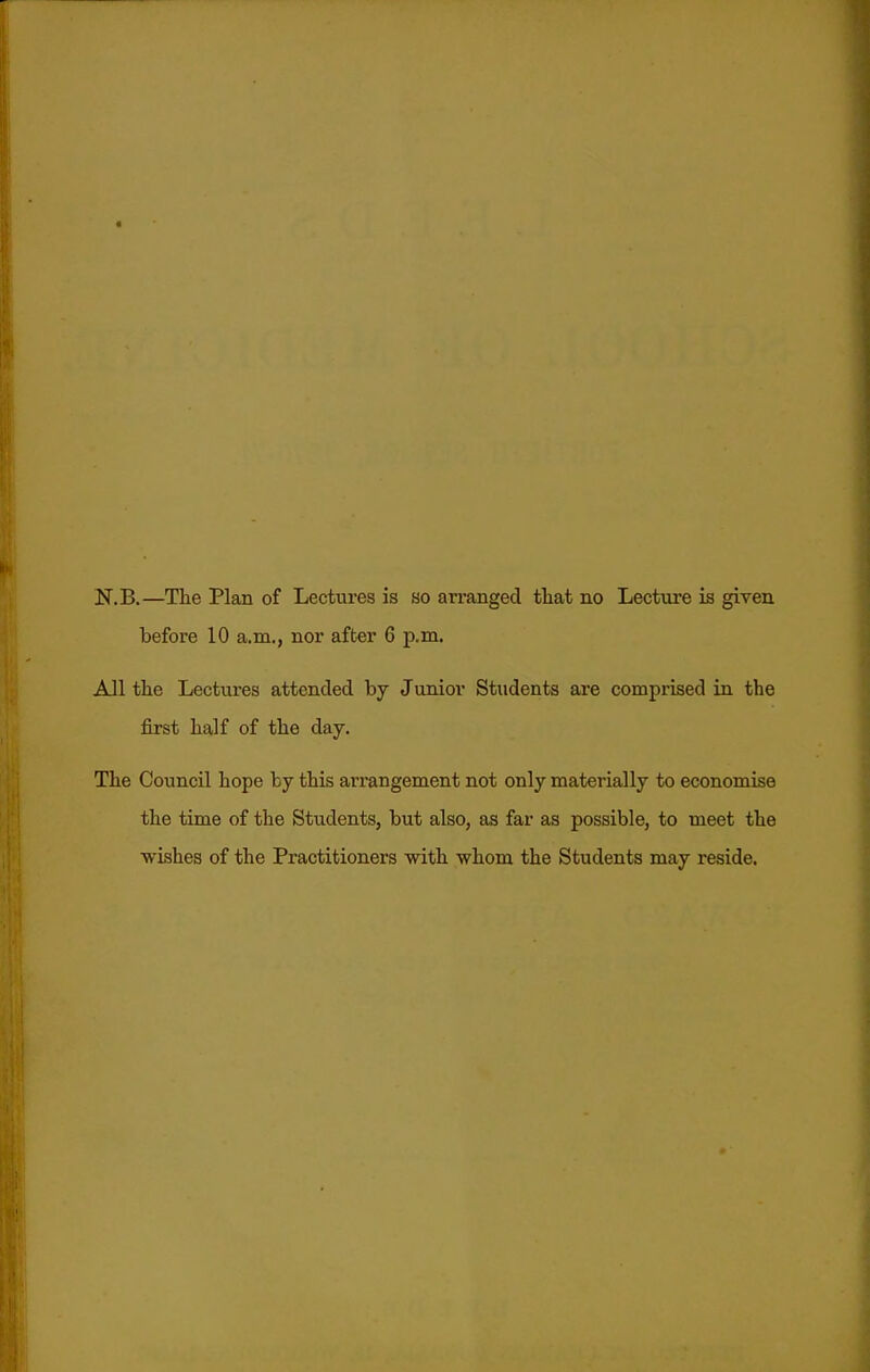 N.B.—The Plan of Lectures is so arranged tliat no Lecture is given before 10 a.m., nor after 6 p.m. All tlie Lectures attended by Junior Students are comprised in the first half of the day. The Council hope by this arrangement not only materially to economise the time of the Students, but also, as far as possible, to meet the wishes of the Practitioners with whom the Students may reside.