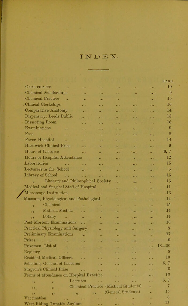 INDEX. PAGE. Certificates ... ... ... ... .. ... 10 Chemical Scholarships ... ... .. ... ... 9 Chemical Practice ... ... ... .. . . ... 15 Clinical Clerkships .. ... ... ... ... 10 Comparative Anatomy .. ... ... .. ... 14 Dispensary, Leeds Public ... .. .. ... ... 13 Dissecting Room ... ... ... ., ... 16 Examinations ... ... ... ... ... ... 9 Fees ... ... . ... ... ... ... 8 Fever Hospital ... ... ... ... . ... 14 Hardwick Clinical Prize ... ... ... .. ... 9 Hours of Lectures ... ... ... ... ... 6, 7 Hours of Hospital Attendance .. ... .. ... 12 Laboratories ... ... ... .. ... ... 15 Lecturers in the School ... .. .. .. ... 5 Library of School ... ... ... ... ... .. 16 ,, Literary and Philosophical Society .. .„ . 16 Medical and Surgical Staff of Hospital ... ... ... 11 Microscope In^itruction .. ... .. .. ... 16 Museum, Physiological and Pathological .. ... ... 14 Chemical ... ... ... .. ... 15 Materia Medica ... . . ... ... ... 14 ,, Botany ... ... .. ,., ... ... 14 Post Mortem Examinations ... ... ... .. .. 10 Practical Physiology and Surgery ... ... ... ... S Preliminary Examinations ... .. ... ... ... 17 Prizes ... ... ... ... .. ... ... 9 Prizemen, List of ... ... ... .. . . ... 18—20 Registry ... ... ... ... ... .. 8 Resident Medical Officers ... ... . . ... ... 10 Schedule, tieneral of Lectures ... ... ... ... 6,7 Surgeon's Clinical Prize ... ... . ... ... 9 Terms of attendance on Hospital Practice ... ... ... 13 ,, ,, Lectures ... ... ... ••■ 6, 7 ,, ,, Chemical Practice (Medical Students) ... 7 ,, ,, ,, (General Studunts) ... 15 Vaccination ... ... ... ... •• •• ^ West-Ridinij Lunatic Asylum ... ... •• •