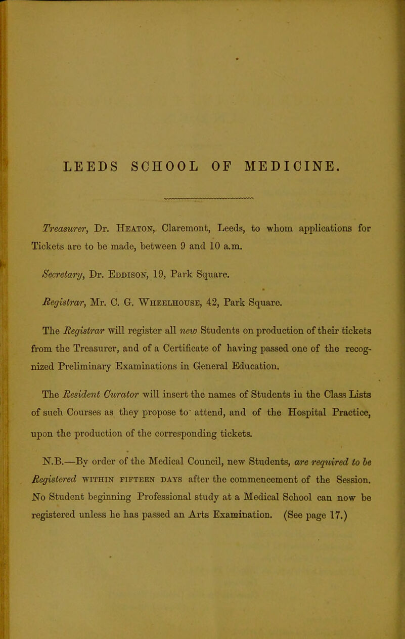 LEEDS SCHOOL OF MEDICINE. Treasure)', Dr. Heaton, Claremont, Leeds, to whom applications for Tickets are to be made, between 9 and 10 a.m. Secretary, Dr. Eddison, 19, Park Square. Registrar, Mr. C. G. Wheelhouse, 42, Park Square. The Registrar mil register all new Students on production of their tickets from the Treasurer, and of a Certificate of having passed one of the recog- nized Preliminary Examinations in General Education. The Resident Curator will insert the names of Students iu the Class Lists of such Courses as they propose to attend, and of the Hospital Practice, upon the production of the corresponding tickets. N.B.—By order of the Medical Council, new Students, are required to he Registered within fifteen days after the commencement of the Session. No Student beginning Professional study at a Medical School can now be registered unless he has passed an Arts Examination. (See page 17.)