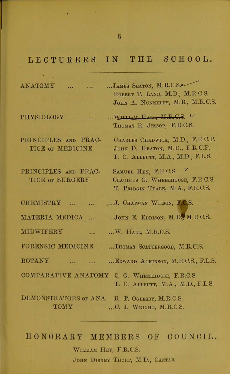 « 5 LECTURERS IN THE SCHOOL. ANATOMY James Seaton, M.R.C.S/ PHYSIOLOGY PRINCIPLES AND PEAC TICE OF MEDICINE PEINCIPLES AND PEAC- TICE OP SXJEGERY CHEMISTRY MATERIA MEDICA ... MIDWIFEEY FOEENSIC MEDICINE BOTANY COMPAEATIVE ANATOMY C. G. Wheelhouse, F.E.C.S. T. C. Allbutt, M.A., M.D., F.L.S. DEMONSTEATOES op ANA- E. P. Oglesby, M.E.C.S. TOMY ...C. J. Wright, M.E.C.S. HONORARY MEMBERS OF COUNCIL. William Hev, F.E.C.S. John Disney Thorp, M.D., C^vntab. Egbert T. Land, M.D., M.E.C.S. John A. Nunneley, M.B., M.E.C.S. ^YlTTTilM TTlTTj MPi^P ^ Thomas E. Jessop, F.E.C.S. Charles Chadwick, M.D., F.E.C.P. John D. Heaton, M.D., F.E.C.P. T. C. Allbutt, M.A., M.D., F.L.S. Samuel Hey, F.E.C.S. ^ Claudius G. Wheelhouse, F.E.C.S. T. Pridgin Teale, M.A., F.E.C:S. ,..J. Chapman Wilson, SAS. ...John E. Eddison, M.d'mE.C.S. ...W. Hall, M.E.C.S. ...Thomas Scattergood, M.E.C.S. ...Edward Atkinson, M.E.C.S., F.L.S.