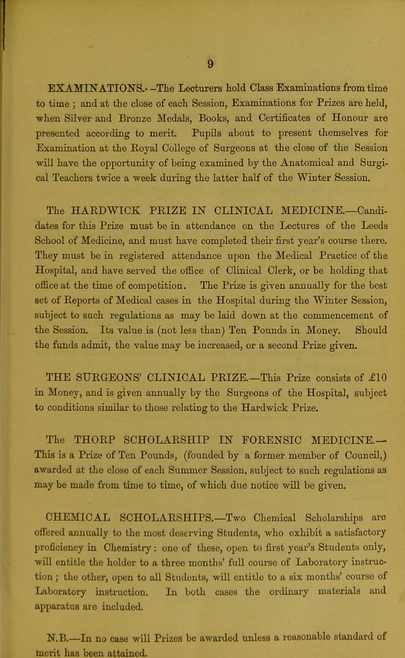 EXAMINATIONS.' -The Lecturers hold Class Examinations from time to time ; and at the close of each Session, Examinations for Prizes are held, •when Silver and Bronze Medals, Books, and Certificates of Honour are presented according to merit. PupUs about to present themselves for Examination at the Royal College of Surgeons at the close of the Session will have the opportunity of being examined by the Anatomical and Surgi- cal Teachers twice a week during the latter half of the Winter Session. The HAEDWICK PRIZE IN CLINICAL MEDICINE.—Candi- dates for this Prize must be in attendance on the Lectui-es of the Leeds School of Medicine, and must have completed their first year's course there. They must be in registered attendance upon the Medical Practice of the Hospital, and have served the office of Clinical Clerk, or be holding that office at the time of competition. The Prize is given annually for the best set of Reports of Medical cases in the Hospital during the Winter Session, subject to such regulations as may be laid down at the commencement of the Session. Its value is (not less than) Ten Pounds in Money. Should the funds admit, the value may be increased, or a second Prize given. THE SURGEONS' CLINICAL PRIZE.—This Prize consists of £10 in Money, and is given annually by the Surgeons of the Hospital, subject to conditions similar to those relating to the Hardwick Prize. The THORP SCHOLARSHIP IN FORENSIC MEDICINE.— This is a Prize of Ten Pounds, (founded by a former member of Council,) awarded at the close of each Summer Session, subject to such regulations as may be made from time to time, of which due notice will be given. CHEMICAL SCHOLARSHIPS.—Two Chemical Scholarships are offered annually to the most deserving Students, who exhibit a satisfactory proficiency in Chemistry : one of these, open to first year's Students only, will entitle the holder to a three months' full course of Laboratory instruc- tion ; the other, open to all Students, will entitle to a six months' course of Laboratory instruction. In both cases the ordinary materials and apparatus are included. N.B.—In no case will Prizes be awarded unless a reasonable standard of merit has been attained.