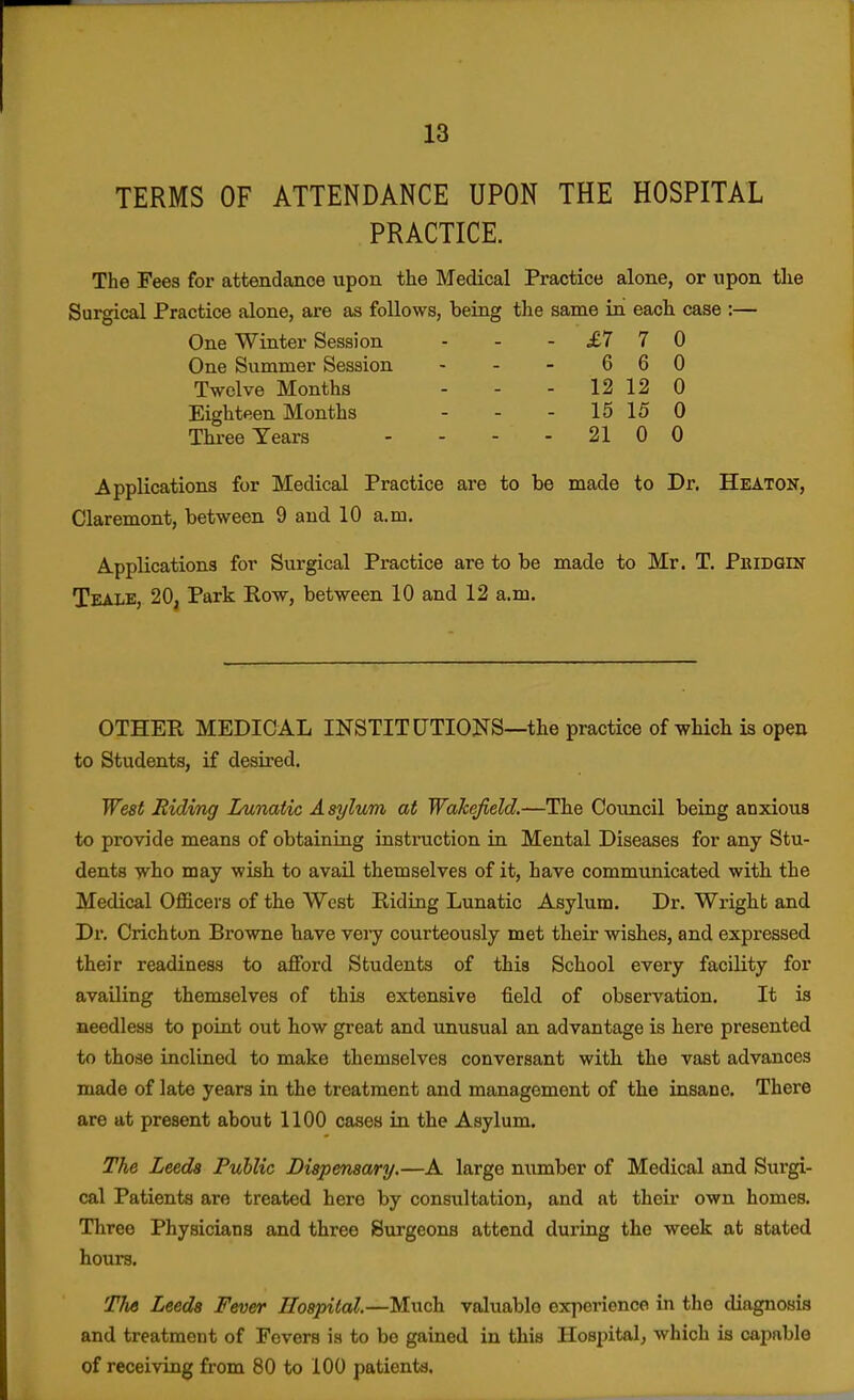 TERMS OF ATTENDANCE UPON THE HOSPITAL PRACTICE. The Fees for attendance upon the Medical Practice alone, or upon tlie Surgical Practice alone, are as follows, being the same in each case :— One Winter Session - - -£110 One Summer Session - - - 6 6 0 Twelve Months - - - 12 12 0 Eighteen Months - - - 15 15 0 Three Years - - - - 21 0 0 Applications for Medical Practice are to be made to Dr. Heaton, Claremont, between 9 and 10 a.m. Applications for Surgical Practice are to be made to Mr. T. Pkidght Teale, 20, Park Row, between 10 and 12 a. m. OTHER MEDICAL INSTITUTIONS—the practice of which is open to Students, if desired. West Hiding Lunatic Asylum at Wakefield.—The Council being anxious to provide means of obtaining instruction in Mental Diseases for any Stu- dents Tvho may wish to avail themselves of it, have communicated with the Medical Officers of the West Riding Lunatic Asylum. Dr. Wrighb and Dx'. Crichton Browne have \ery courteously met their wishes, and expressed their readiness to afford Students of this School every facility for availing themselves of this extensive field of observation. It is needless to point out how great and unusual an advantage is here presented to those inclined to make themselves conversant with the vast advances made of late years in the treatment and management of the insane. There are at present about 1100 cases in the Asylum. The Leeds Public Dispensary.—A large number of Medical and Surgi- cal Patients are treated here by consultation, and at their own homes. Three Physicians and three Surgeons attend during the week at stated hours. TJi6 Leeds Fever Hospital.—Much valuable experience in the diagnosis and treatment of Fevers is to bo gained in this Hospital, which is capable of receiving from 80 to 100 patients.