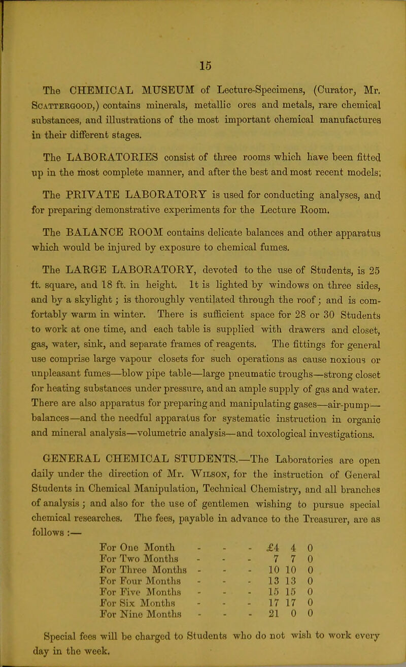 16 The CHEMICAL MUSEUM of Lecture-Specimens, (Curator, Mr. ScATTERGOOD,) contains minerals, metallic ores and metals, rare chemical substances, and illustrations of the most important chemioal manufactures in their different stages. The LABORATORIES consist of three rooms which have been fitted up in the most complete manner, and after the best and most recent models; The PKIVATE LABORATORY is used for conducting analyses, and for preparing demonstrative experiments for the Lecture Room. The BALANCE ROOM contains delicate balances and other appai-a-tus which would be injured by exposure to chemical fumes. The LARGE LABORATORY, devoted to the use of Students, is 25 ft. square, and 18 ft. in height. It is lighted by windows on three sides, and by a skylight; is thoroughly ventilated through the roof; and is com- fortably warm in winter. There is sufficient space for 28 or 30 Students to work at one time, and each table is supplied with drawers and closet, gas, water, siak, and separate frames of reagents. The fittings for general use comprise large vapour closets for such operations as cause noxious or unpleasant fumes—blow pipe table—large pneumatic troughs—strong closet for heating substances under pressure, and an ample supply of gas and water. There are also apparatus for preparing and manipulating gases—air-pump- balances—and the needful apparatus for systematic instruction in organic and mineral analysis—volumetric analysis—and toxological investigations. GENERAL CHEMICAL STUDENTS.—The Laboratories are open daily under the direction of Mr. WiLSOsr, for the instruction of General Students in Chemical Manipulation, Technical Chemistry, and all branches of analysis; and also for the use of gentlemen wishing to pursue special chemical researches. The fees, payable in advance to the Treasurer, are as follows :— For One Month - - - £4 4 0 For Two Months - - - 7 7 0 For Three Months - - - 10 10 0 For Four Months - - - 13 13 0 For Five Months - - - l.*} 15 0 For Six Months - - - 17 17 0 For Nine Months - - - 21 0 0 Special fees wUl be charged to Students who do not wish to work every day in the week,
